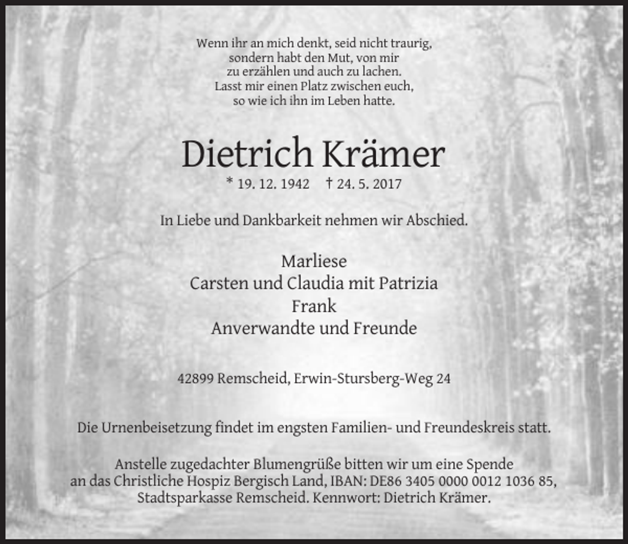 <p>Wenn ihr an mich denkt, seid nicht traurig,<br />sondern habt den Mut, von mir<br />zu erzählen und auch zu lachen.<br />Lasst mir einen Platz zwischen euch,<br />so wie ich ihn im Leben hatte.</p><p>Dietrich Krämer<br />* 19. 12. 1942 † 24. 5. 2017<br />In Liebe und Dankbarkeit nehmen wir Abschied.</p><p>Marliese<br />Carsten und Claudia mit Patrizia<br />Frank<br />Anverwandte und Freunde<br />42899 Remscheid, Erwin-Stursberg-Weg 24</p><p>Die Urnenbeisetzung findet im engsten Familien- und Freundeskreis statt.<br />Anstelle zugedachter Blumengrüße bitten wir um eine Spende<br />an das Christliche Hospiz Bergisch Land, IBAN: DE86 3405 0012 1036 85,<br />Stadtsparkasse Remscheid. Kennwort: Dietrich Krämer.</p>