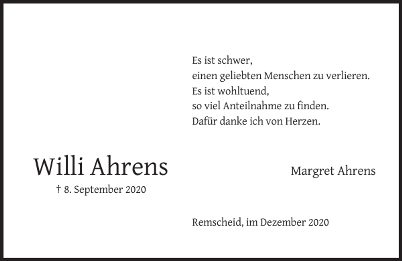 <p>Es ist schwer,<br />einen geliebten Menschen zu verlieren.<br />Es ist wohltuend,<br />so viel Anteilnahme zu finden.<br />Dafür danke ich von Herzen.</p><p>Willi Ahrens</p><p>Margret Ahrens</p><p>† 8. September 2020</p><p>Remscheid, im Dezember 2020</p>