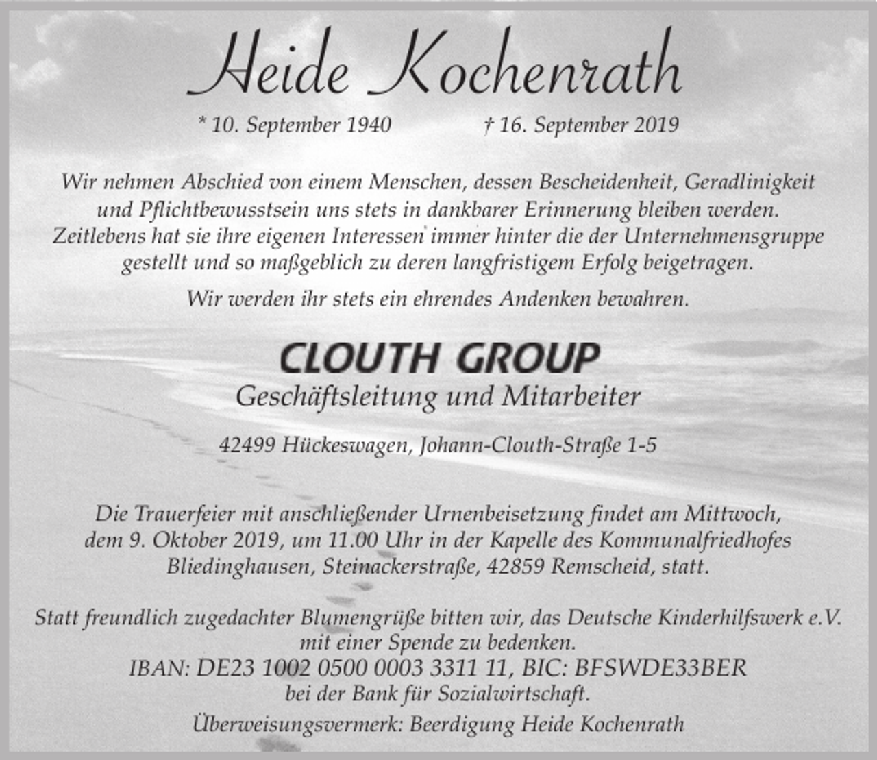 <p>Heide Kochenrath<br />* 10. September 1940</p><p>† 16. September 2019</p><p>Wir nehmen Abschied von einem Menschen, dessen Bescheidenheit, Geradlinigkeit<br />und Pflichtbewusstsein uns stets in dankbarer Erinnerung bleiben werden.<br />Zeitlebens hat sie ihre eigenen Interessen immer hinter die der Unternehmensgruppe<br />gestellt und so maßgeblich zu deren langfristigem Erfolg beigetragen.<br />Wir werden ihr stets ein ehrendes Andenken bewahren.</p><p>Geschäftsleitung und Mitarbeiter<br />42499 Hückeswagen, Johann-Clouth-Straße 1-5</p><p>Die Trauerfeier mit anschließender Urnenbeisetzung findet am Mittwoch,<br />dem 9. Oktober 2019, um 11.00 Uhr in der Kapelle des Kommunalfriedhofes<br />Bliedinghausen, Steinackerstraße, 42859 Remscheid, statt.<br />Statt freundlich zugedachter Blumengrüße bitten wir, das Deutsche Kinderhilfswerk e.V.<br />mit einer Spende zu bedenken.<br />IBAN: DE23 1002 0503, BIC: BFSWDE33BER<br />bei der Bank für Sozialwirtschaft.<br />Überweisungsvermerk: Beerdigung Heide Kochenrath</p>