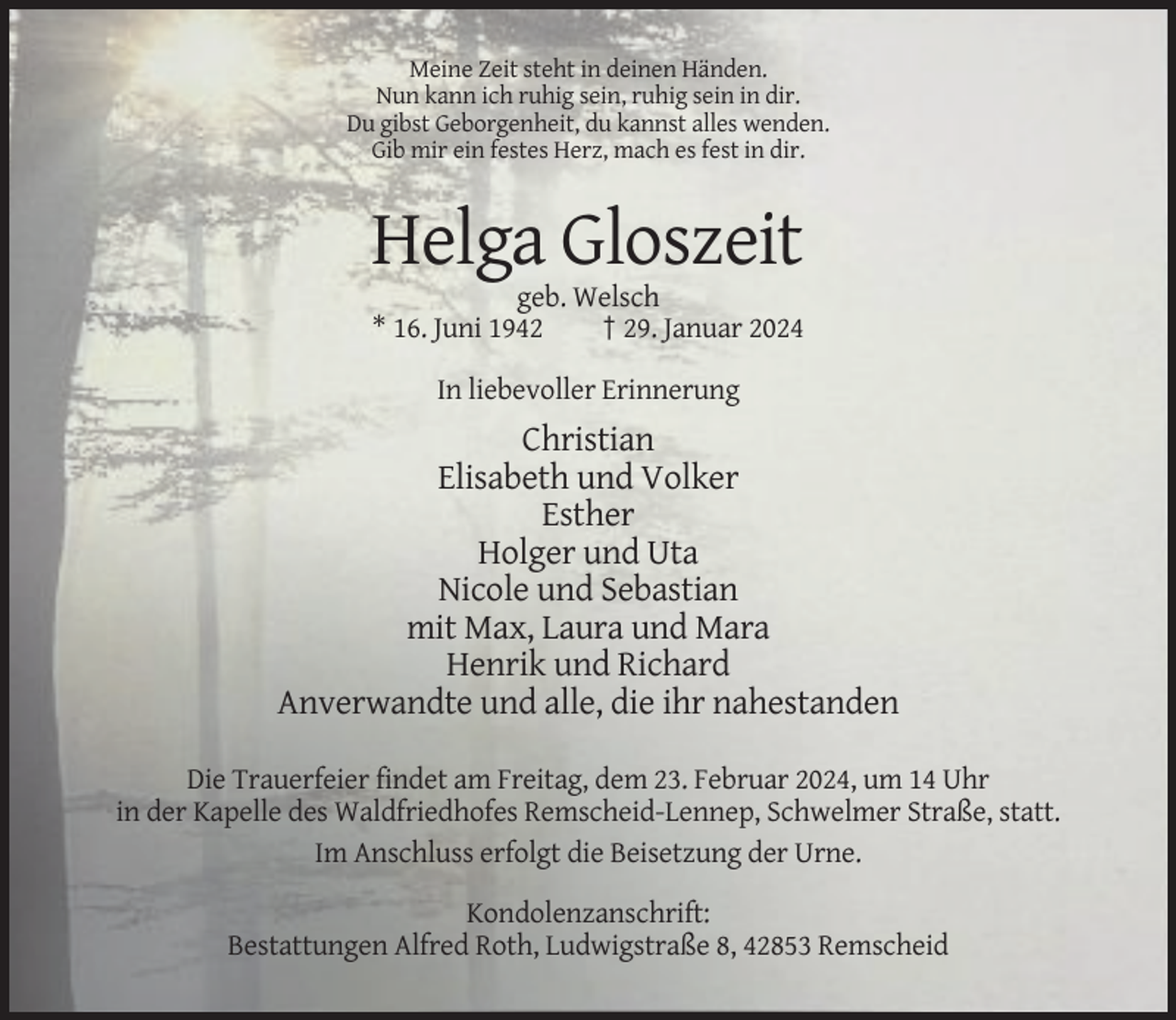 <p>Meine Zeit steht in deinen Händen.<br />Nun kann ich ruhig sein, ruhig sein in dir.<br />Du gibst Geborgenheit, du kannst alles wenden.<br />Gib mir ein festes Herz, mach es fest in dir.</p><p>Helga Gloszeit<br />geb. Welsch<br />* 16. Juni 1942<br />† 29. Januar 2024<br />In liebevoller Erinnerung</p><p>Christian<br />Elisabeth und Volker<br />Esther<br />Holger und Uta<br />Nicole und Sebastian<br />mit Max, Laura und Mara<br />Henrik und Richard<br />Anverwandte und alle, die ihr nahestanden<br />Die Trauerfeier findet am Freitag, dem 23. Februar 2024, um 14 Uhr<br />in der Kapelle des Waldfriedhofes Remscheid-Lennep, Schwelmer Straße, statt.<br />Im Anschluss erfolgt die Beisetzung der Urne.<br />Kondolenzanschrift:<br />Bestattungen Alfred Roth, Ludwigstraße 8, 42853 Remscheid</p>