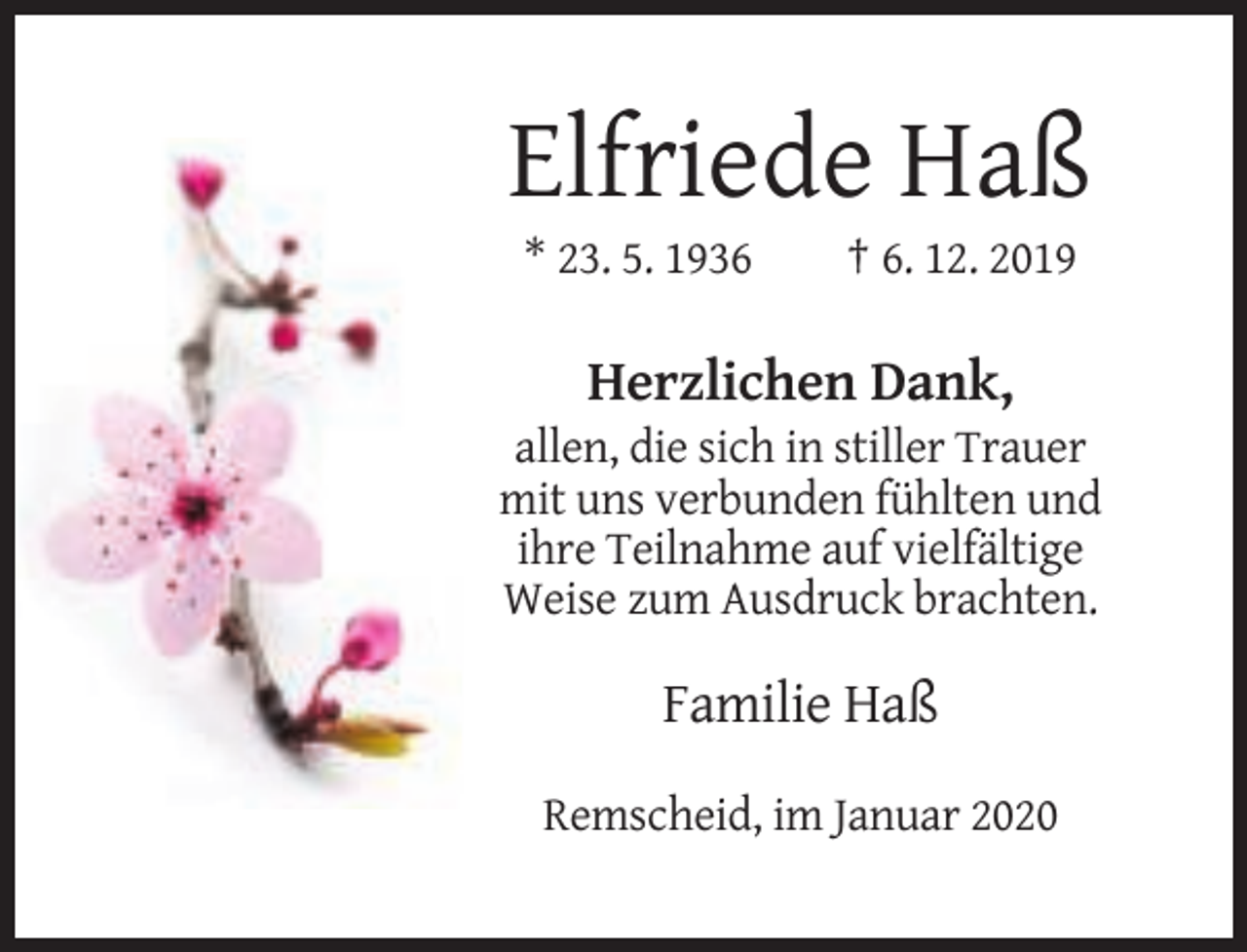 <p>Elfriede Haß<br />* 23. 5. 1936</p><p>† 6. 12. 2019</p><p>Herzlichen Dank,<br />allen, die sich in stiller Trauer<br />mit uns verbunden fühlten und<br />ihre Teilnahme auf vielfältige<br />Weise zum Ausdruck brachten.</p><p>Familie Haß<br />Remscheid, im Januar 2020</p>