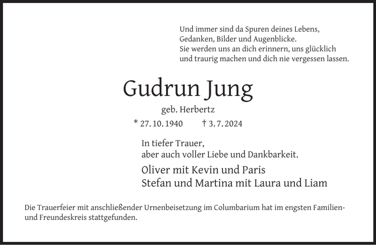 <p>Und immer sind da Spuren deines Lebens,<br />Gedanken, Bilder und Augenblicke.<br />Sie werden uns an dich erinnern, uns glücklich<br />und traurig machen und dich nie vergessen lassen.</p><p>Gudrun Jung<br />geb. Herbertz<br />* 27. 10. 1940<br />† 3. 7. 2024</p><p>In tiefer Trauer,<br />aber auch voller Liebe und Dankbarkeit.</p><p>Oliver mit Kevin und Paris<br />Stefan und Martina mit Laura und Liam<br />Die Trauerfeier mit anschließender Urnenbeisetzung im Columbarium hat im engsten Familienund Freundeskreis stattgefunden.</p>