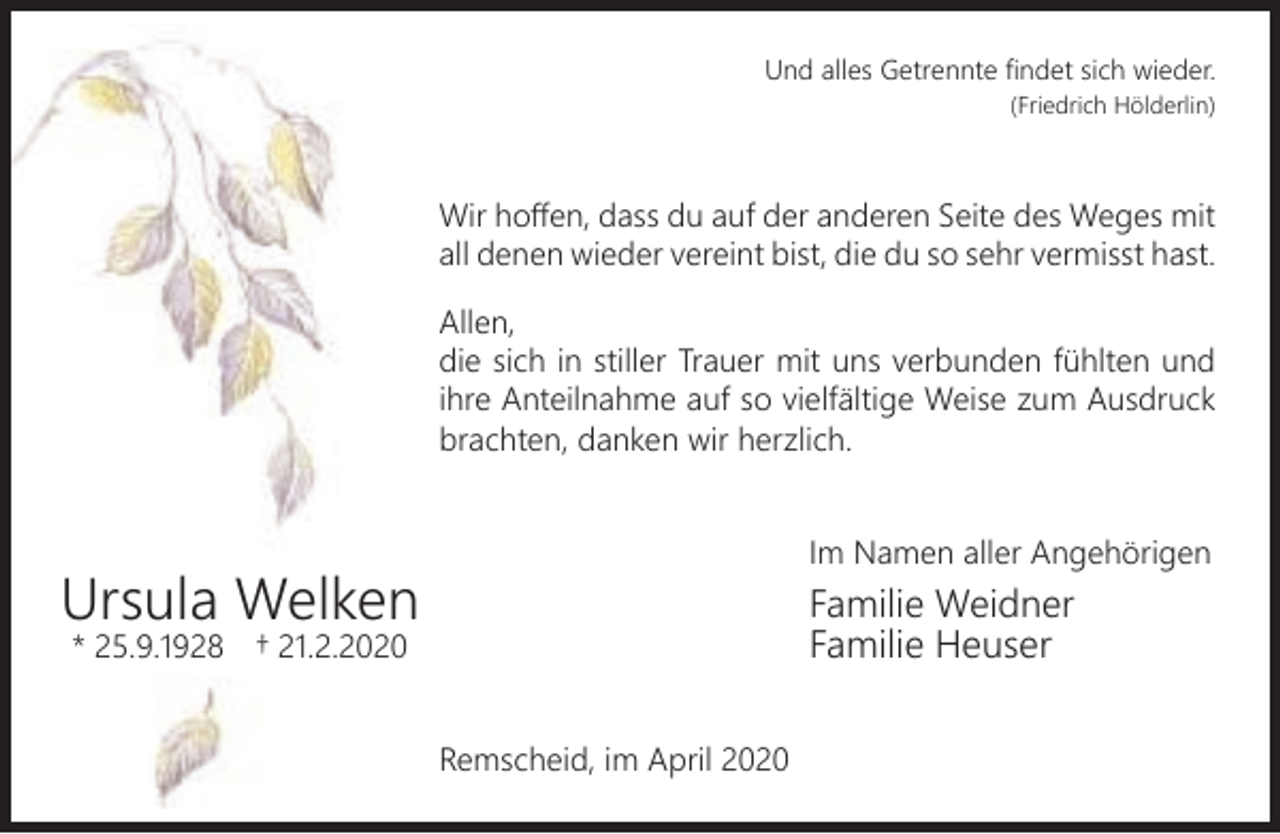 <p>Und alles Getrennte ﬁndet sich wieder.<br />(Friedrich Hölderlin)</p><p>Wir hoﬀen, dass du auf der anderen Seite des Weges mit<br />all denen wieder vereint bist, die du so sehr vermisst hast.<br />Allen,<br />die sich in stiller Trauer mit uns verbunden fühlten und<br />ihre Anteilnahme auf so vielfältige Weise zum Ausdruck<br />brachten, danken wir herzlich.<br />Im Namen aller Angehörigen</p><p>Ursula Welken<br />* 25.9.1928</p><p>Familie Weidner<br />Familie Heuser</p><p>† 21.2.2020</p><p>Remscheid, im April 2020</p>