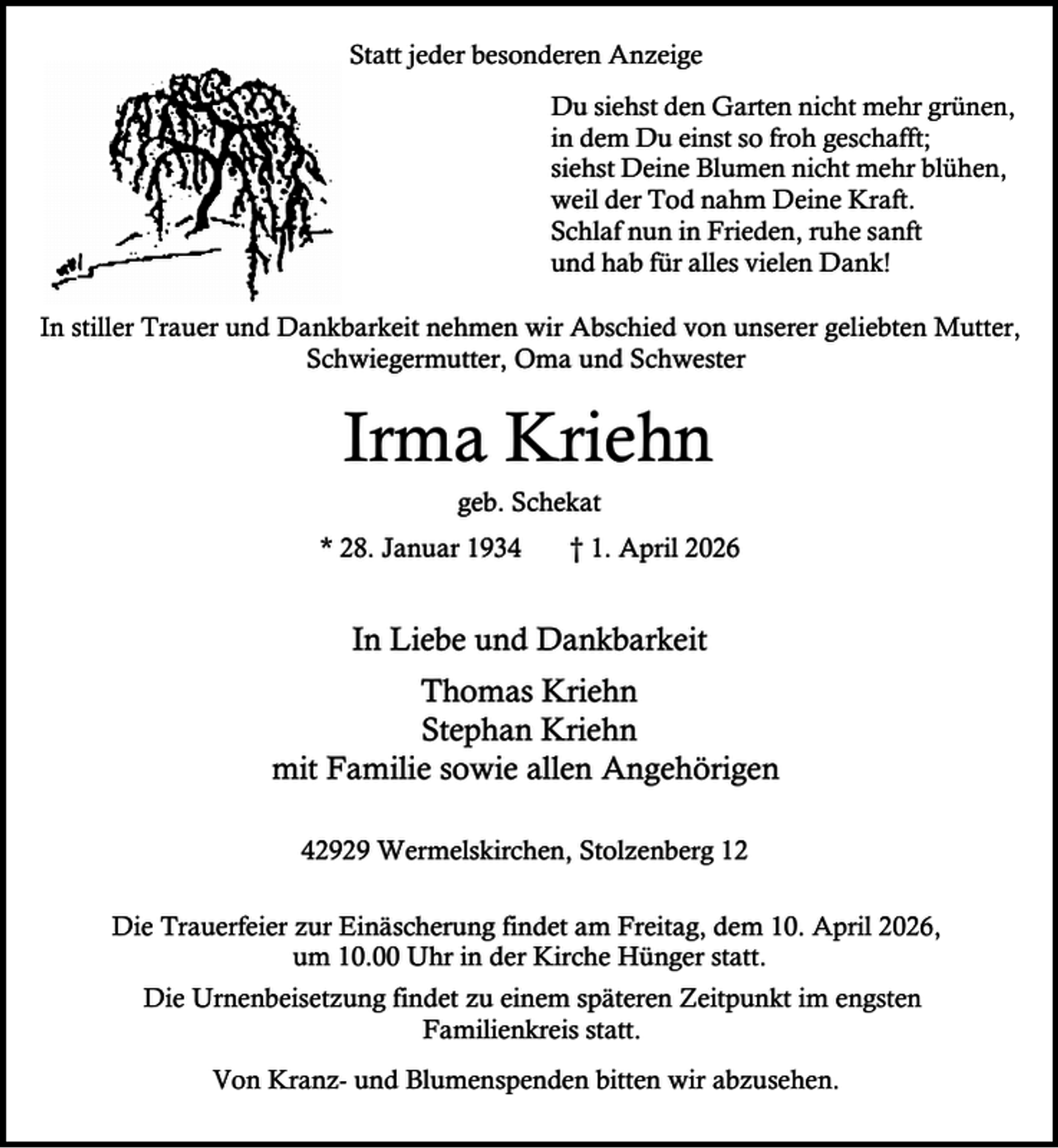 <p>Statt jeder besonderen Anzeige<br />Du siehst den Garten nicht mehr grünen,<br />in dem Du einst so froh geschafft;<br />siehst Deine Blumen nicht mehr blühen,<br />weil der Tod nahm Deine Kraft.<br />Schlaf nun in Frieden, ruhe sanft<br />und hab für alles vielen Dank!<br />In stiller Trauer und Dankbarkeit nehmen wir Abschied von unserer geliebten Mutter,<br />Schwiegermutter, Oma und Schwester</p><p>Irma Kriehn<br />geb. Schekat</p><p>* 28. Januar 1934</p><p>† 1. April 2026</p><p>In Liebe und Dankbarkeit<br />Thomas Kriehn<br />Stephan Kriehn<br />mit Familie sowie allen Angehörigen<br />42929 Wermelskirchen, Stolzenberg 12<br />Die Trauerfeier zur Einäscherung findet am Freitag, dem 10. April 2026,<br />um 10.00 Uhr in der Kirche Hünger statt.<br />Die Urnenbeisetzung findet zu einem späteren Zeitpunkt im engsten<br />Familienkreis statt.<br />Von Kranz- und Blumenspenden bitten wir abzusehen.</p>