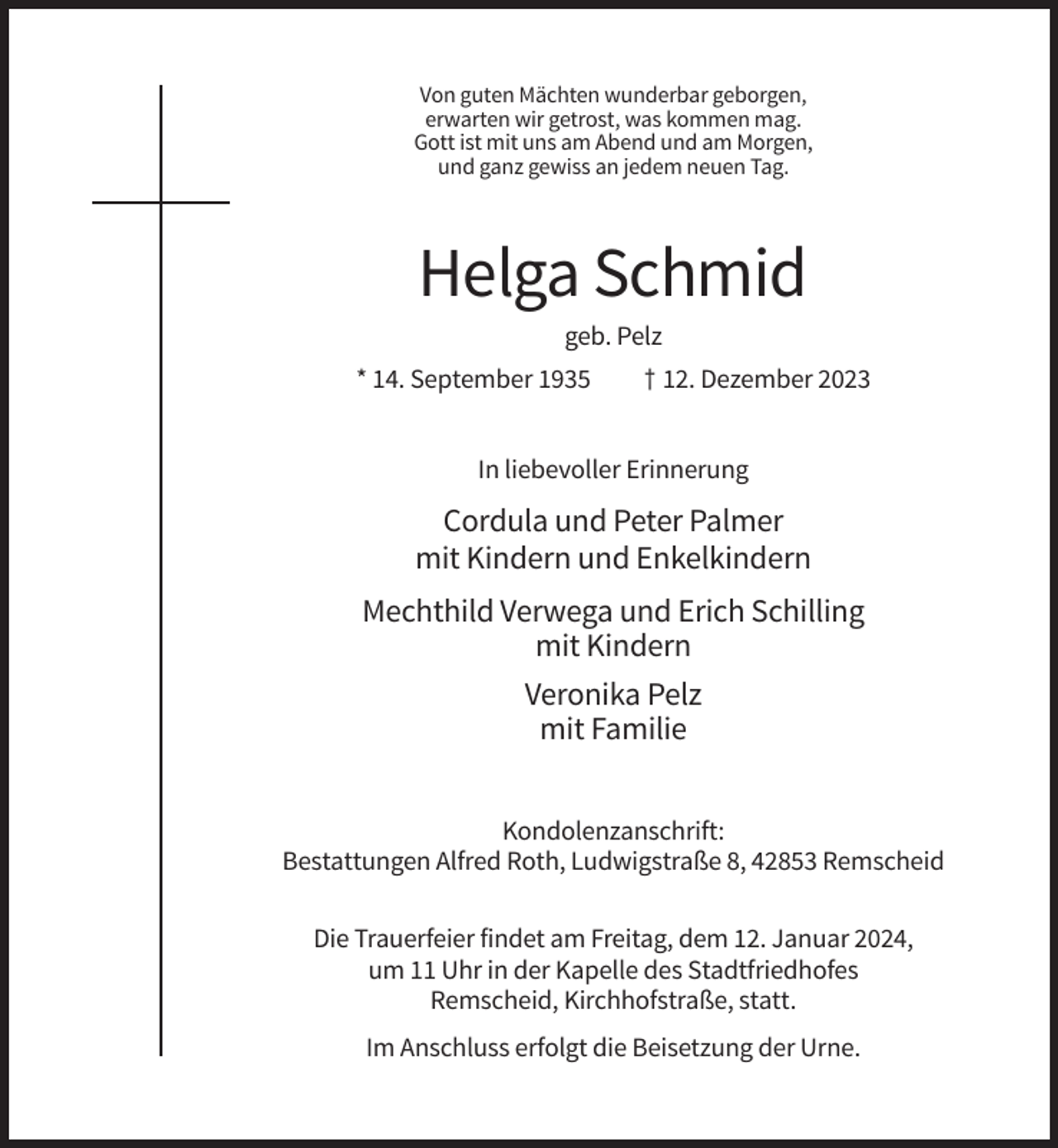 <p>Von guten Mächten wunderbar geborgen,<br />erwarten wir getrost, was kommen mag.<br />Gott ist mit uns am Abend und am Morgen,<br />und ganz gewiss an jedem neuen Tag.</p><p>Helga Schmid<br />geb. Pelz<br />* 14. September 1935</p><p>† 12. Dezember 2023</p><p>In liebevoller Erinnerung</p><p>Cordula und Peter Palmer<br />mit Kindern und Enkelkindern<br />Mechthild Verwega und Erich Schilling<br />mit Kindern<br />Veronika Pelz<br />mit Familie<br />Kondolenzanschrift:<br />Bestattungen Alfred Roth, Ludwigstraße 8, 42853 Remscheid<br />Die Trauerfeier findet am Freitag, dem 12. Januar 2024,<br />um 11 Uhr in der Kapelle des Stadtfriedhofes<br />Remscheid, Kirchhofstraße, statt.<br />Im Anschluss erfolgt die Beisetzung der Urne.</p>