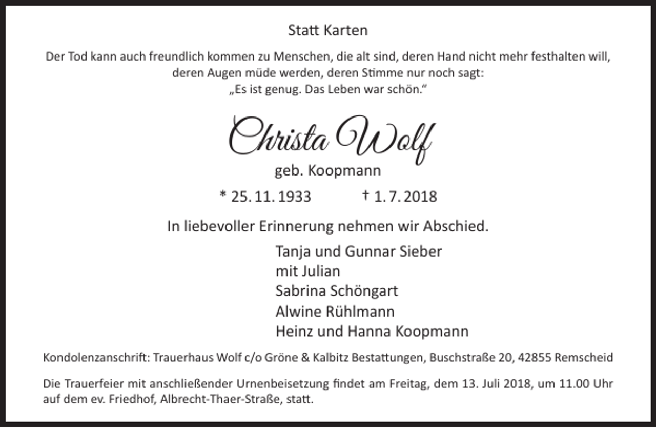 <p>Statt Karten<br />Der Tod kann auch freundlich kommen zu Menschen, die alt sind, deren Hand nicht mehr festhalten will,<br />deren Augen müde werden, deren Stimme nur noch sagt:<br />„Es ist genug. Das Leben war schön.“</p><p>Christa Wolf<br />geb. Koopmann</p><p>* 25. 11. 1933</p><p>† 1. 7. 2018</p><p>In liebevoller Erinnerung nehmen wir Abschied.<br />Tanja und Gunnar Sieber<br />mit Julian<br />Sabrina Schöngart<br />Alwine Rühlmann<br />Heinz und Hanna Koopmann<br />Kondolenzanschrift: Trauerhaus Wolf c/o Gröne &amp; Kalbitz Bestattungen, Buschstraße 20, 42855 Remscheid<br />Die Trauerfeier mit anschließender Urnenbeisetzung findet am Freitag, dem 13. Juli 2018, um 11.00 Uhr<br />auf dem ev. Friedhof, Albrecht-Thaer-Straße, statt.</p>