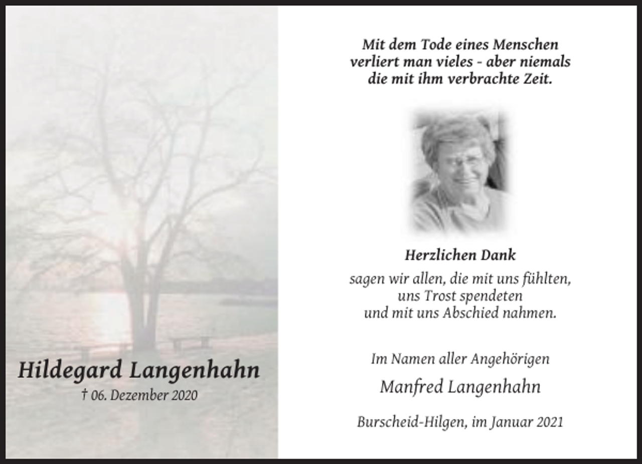 <p>Mit dem Tode eines Menschen<br />verliert man vieles - aber niemals<br />die mit ihm verbrachte Zeit.</p><p>Herzlichen Dank<br />sagen wir allen, die mit uns fühlten,<br />uns Trost spendeten<br />und mit uns Abschied nahmen.</p><p>Im Namen aller Angehörigen</p><p>Hildegard Langenhahn<br />Manfred Langenhahn<br />† 06. Dezember 2020<br />Burscheid-Hilgen, im Januar 2021</p>