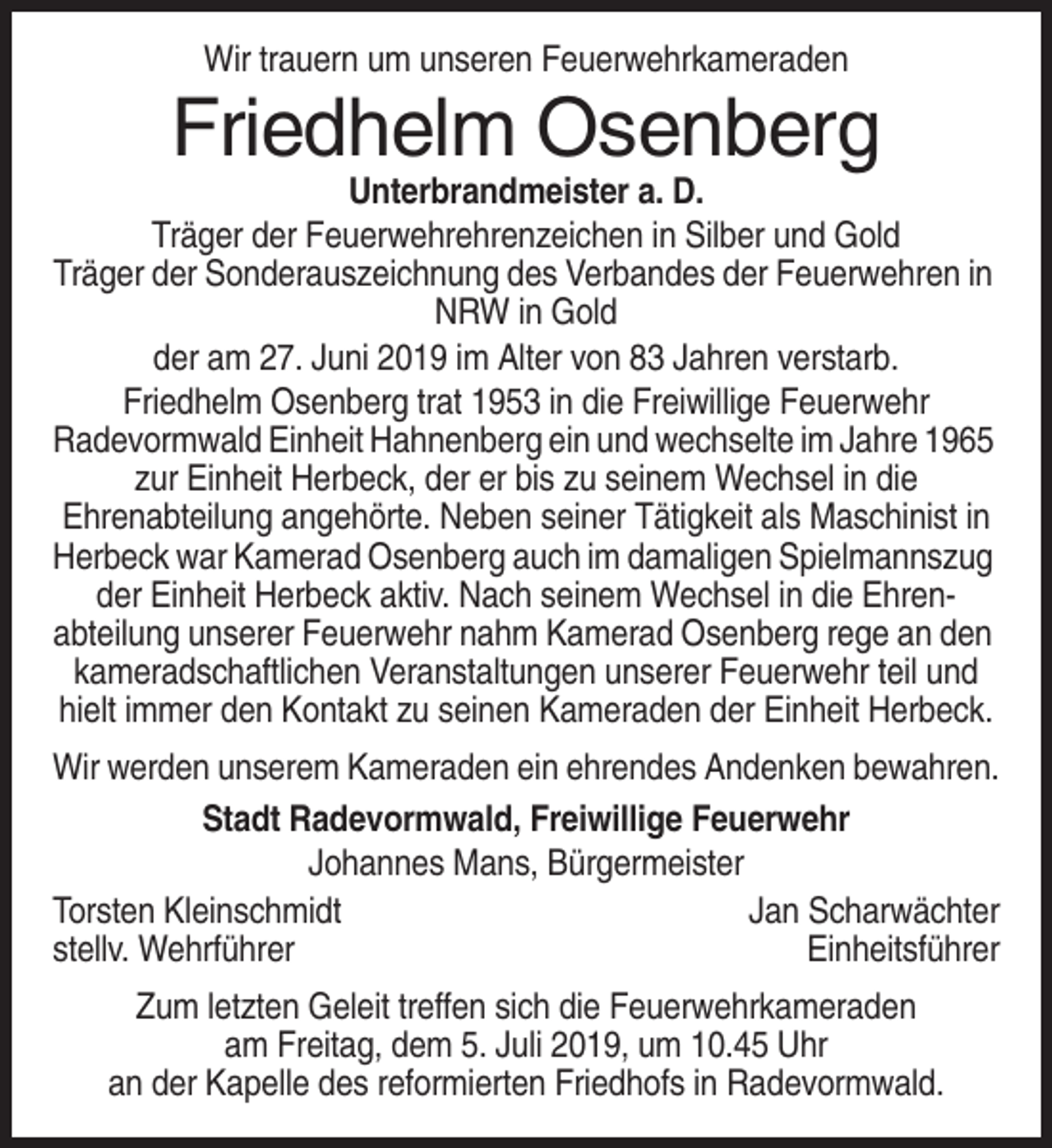 <p>Wir trauern um unseren Feuerwehrkameraden</p><p>Friedhelm Osenberg<br />Unterbrandmeister a. D.<br />Träger der Feuerwehrehrenzeichen in Silber und Gold<br />Träger der Sonderauszeichnung des Verbandes der Feuerwehren in<br />NRW in Gold<br />der am 27. Juni 2019 im Alter von 83 Jahren verstarb.<br />Friedhelm Osenberg trat 1953 in die Freiwillige Feuerwehr<br />Radevormwald Einheit Hahnenberg ein und wechselte im Jahre 1965<br />zur Einheit Herbeck, der er bis zu seinem Wechsel in die<br />Ehrenabteilung angehörte. Neben seiner Tätigkeit als Maschinist in<br />Herbeck war Kamerad Osenberg auch im damaligen Spielmannszug<br />der Einheit Herbeck aktiv. Nach seinem Wechsel in die Ehrenabteilung unserer Feuerwehr nahm Kamerad Osenberg rege an den<br />kameradschaftlichen Veranstaltungen unserer Feuerwehr teil und<br />hielt immer den Kontakt zu seinen Kameraden der Einheit Herbeck.<br />Wir werden unserem Kameraden ein ehrendes Andenken bewahren.<br />Stadt Radevormwald, Freiwillige Feuerwehr<br />Johannes Mans, Bürgermeister<br />Torsten Kleinschmidt<br />Jan Scharwächter<br />stellv. Wehrführer<br />Einheitsführer<br />Zum letzten Geleit treffen sich die Feuerwehrkameraden<br />am Freitag, dem 5. Juli 2019, um 10.45 Uhr<br />an der Kapelle des reformierten Friedhofs in Radevormwald.</p>