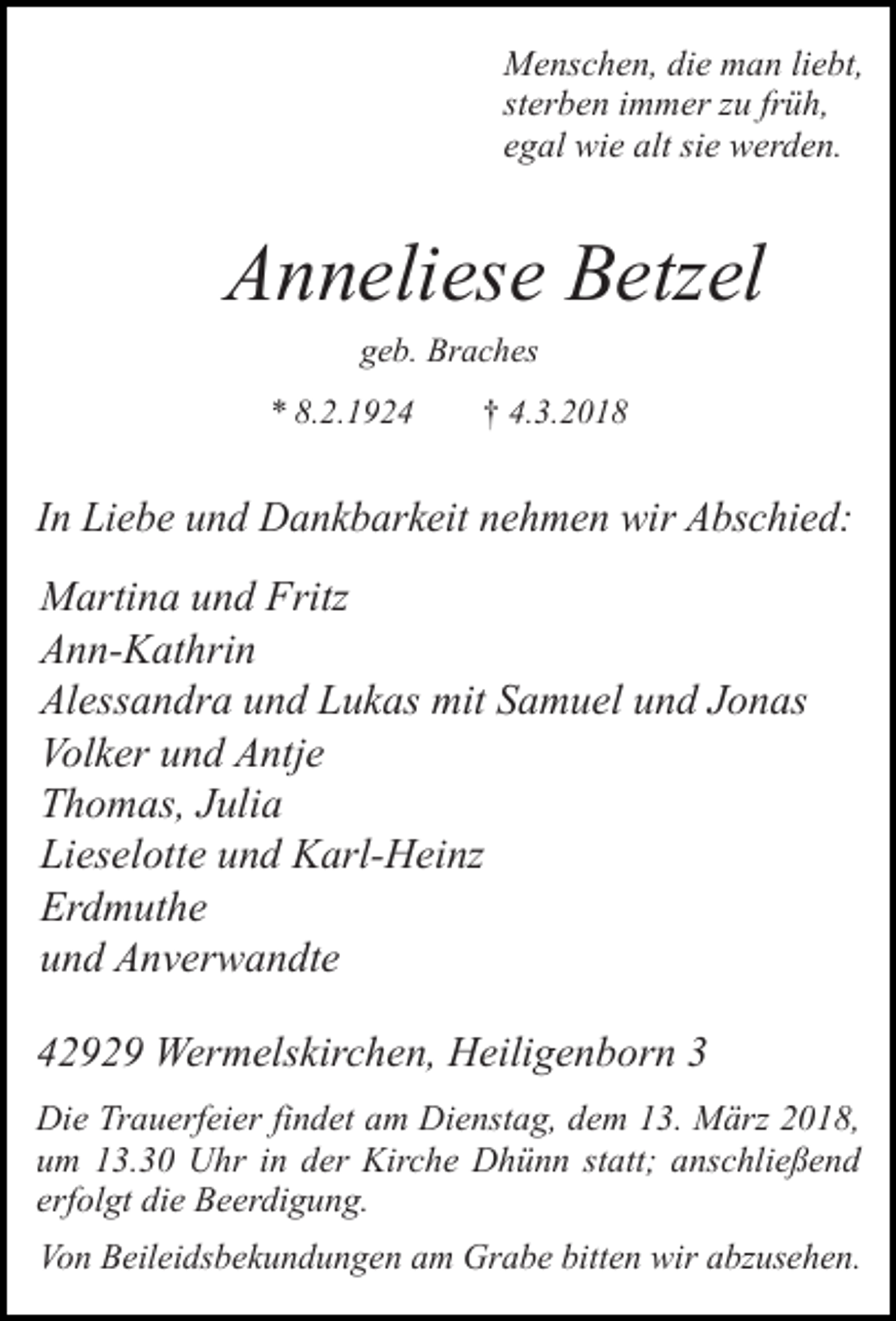 <p>Menschen, die man liebt,<br />sterben immer zu früh,<br />egal wie alt sie werden.</p><p>Anneliese Betzel<br />geb. Braches<br />* 8.2.1924</p><p>† 4.3.2018</p><p>In Liebe und Dankbarkeit nehmen wir Abschied:<br />Martina und Fritz<br />Ann-Kathrin<br />Alessandra und Lukas mit Samuel und Jonas<br />Volker und Antje<br />Thomas, Julia<br />Lieselotte und Karl-Heinz<br />Erdmuthe<br />und Anverwandte<br />42929 Wermelskirchen, Heiligenborn 3<br />Die Trauerfeier findet am Dienstag, dem 13. März 2018,<br />um 13.30 Uhr in der Kirche Dhünn statt; anschließend<br />erfolgt die Beerdigung.<br />Von Beileidsbekundungen am Grabe bitten wir abzusehen.</p>