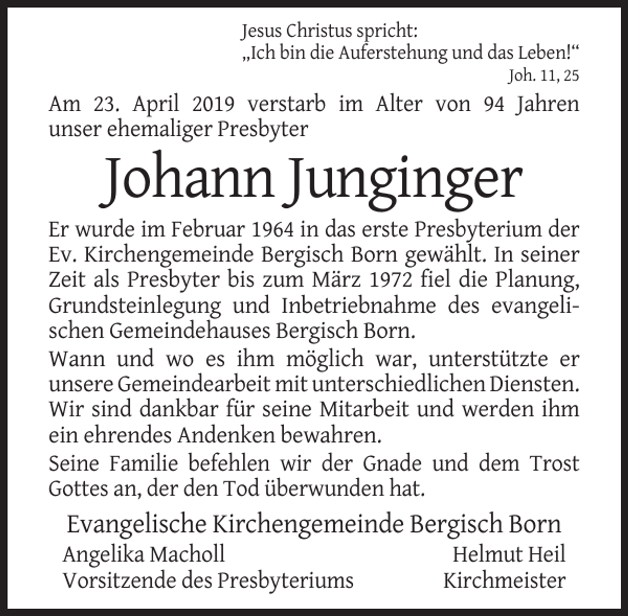 <p>Jesus Christus spricht:<br />„Ich bin die Auferstehung und das Leben!“<br />Joh. 11, 25</p><p>Am 23. April 2019 verstarb im Alter von 94 Jahren<br />unser ehemaliger Presbyter</p><p>Johann Junginger<br />Er wurde im Februar 1964 in das erste Presbyterium der<br />Ev. Kirchengemeinde Bergisch Born gewählt. In seiner<br />Zeit als Presbyter bis zum März 1972 fiel die Planung,<br />Grundsteinlegung und Inbetriebnahme des evangelischen Gemeindehauses Bergisch Born.<br />Wann und wo es ihm möglich war, unterstützte er<br />unsere Gemeindearbeit mit unterschiedlichen Diensten.<br />Wir sind dankbar für seine Mitarbeit und werden ihm<br />ein ehrendes Andenken bewahren.<br />Seine Familie befehlen wir der Gnade und dem Trost<br />Gottes an, der den Tod überwunden hat.</p><p>Evangelische Kirchengemeinde Bergisch Born<br />Angelika Macholl<br />Vorsitzende des Presbyteriums</p><p>Helmut Heil<br />Kirchmeister</p>