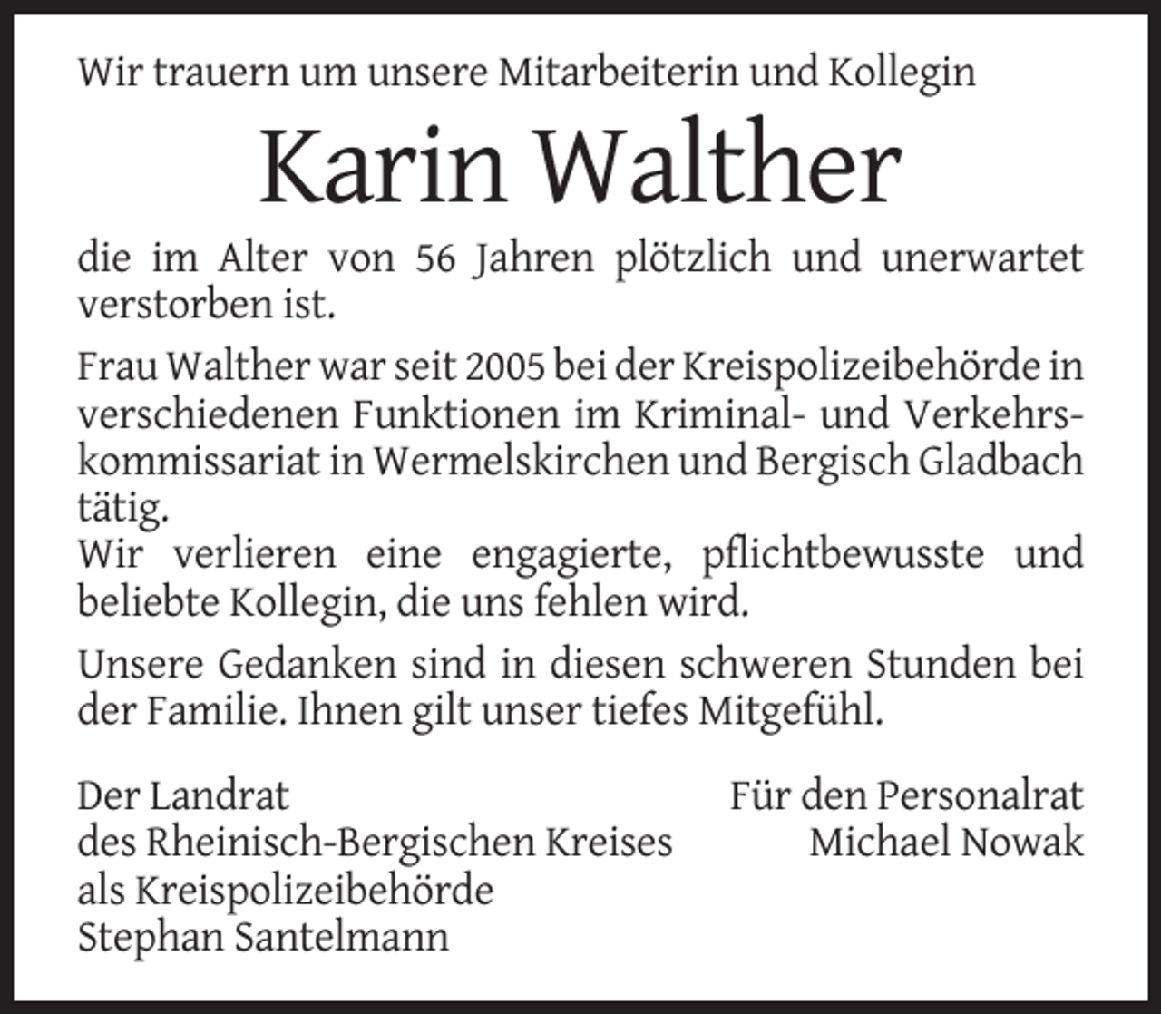 <p>Wir trauern um unsere Mitarbeiterin und Kollegin</p><p>Karin Walther<br />die im Alter von 56 Jahren plötzlich und unerwartet<br />verstorben ist.<br />Frau Walther war seit 2005 bei der Kreispolizeibehörde in<br />verschiedenen Funktionen im Kriminal- und Verkehrskommissariat in Wermelskirchen und Bergisch Gladbach<br />tätig.<br />Wir verlieren eine engagierte, pflichtbewusste und<br />beliebte Kollegin, die uns fehlen wird.<br />Unsere Gedanken sind in diesen schweren Stunden bei<br />der Familie. Ihnen gilt unser tiefes Mitgefühl.<br />Der Landrat<br />des Rheinisch-Bergischen Kreises<br />als Kreispolizeibehörde<br />Stephan Santelmann</p><p>Für den Personalrat<br />Michael Nowak</p>