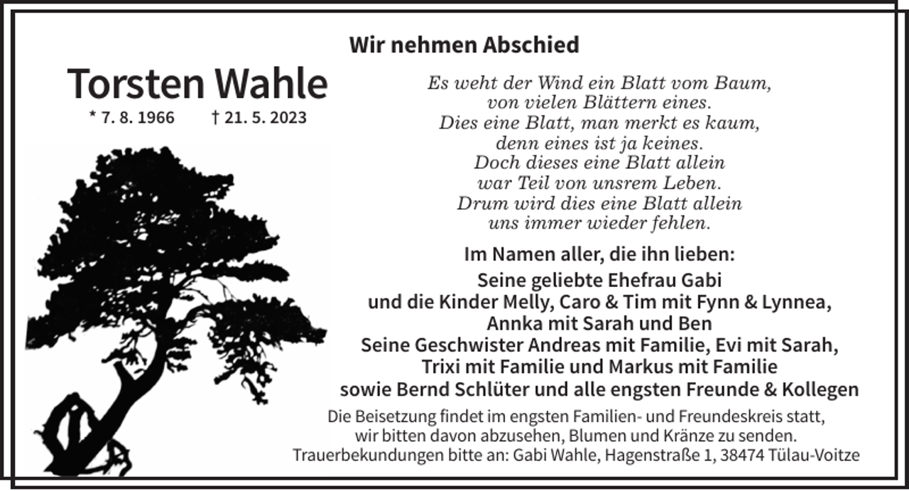 <p>Wir nehmen Abschied</p><p>Torsten Wahle<br />* 7. 8. 1966</p><p>† 21. 5. 2023</p><p>Es weht der Wind ein Blatt vom Baum,<br />von vielen Blättern eines.<br />Dies eine Blatt, man merkt es kaum,<br />denn eines ist ja keines.<br />Doch dieses eine Blatt allein<br />war Teil von unsrem Leben.<br />Drum wird dies eine Blatt allein<br />uns immer wieder fehlen.</p><p>Im Namen aller, die ihn lieben:<br />Seine geliebte Ehefrau Gabi<br />und die Kinder Melly, Caro &amp; Tim mit Fynn &amp; Lynnea,<br />Annka mit Sarah und Ben<br />Seine Geschwister Andreas mit Familie, Evi mit Sarah,<br />Trixi mit Familie und Markus mit Familie<br />sowie Bernd Schlüter und alle engsten Freunde &amp; Kollegen<br />Die Beisetzung findet im engsten Familien- und Freundeskreis statt,<br />wir bitten davon abzusehen, Blumen und Kränze zu senden.<br />Trauerbekundungen bitte an: Gabi Wahle, Hagenstraße 1, 38474 Tülau-Voitze</p>