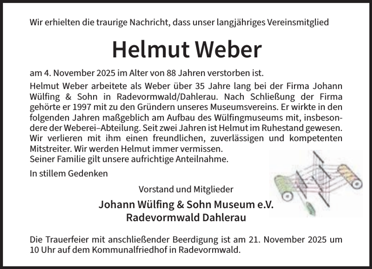 <p>Wir erhielten die traurige Nachricht, dass unser langjähriges Vereinsmitglied</p><p>am 4. November 2025 im Alter von 88 Jahren verstorben ist.<br />Helmut Weber arbeitete als Weber über 35 Jahre lang bei der Firma Johann<br />Wülfing &amp; Sohn in Radevormwald/Dahlerau. Nach Schließung der Firma<br />gehörte er 1997 mit zu den Gründern unseres Museumsvereins. Er wirkte in den<br />folgenden Jahren maßgeblich am Aufbau des Wülfingmuseums mit, insbesondere der Weberei–Abteilung. Seit zwei Jahren ist Helmut im Ruhestand gewesen.<br />Wir verlieren mit ihm einen freundlichen, zuverlässigen und kompetenten<br />Mitstreiter. Wir werden Helmut immer vermissen.<br />Seiner Familie gilt unsere aufrichtige Anteilnahme.<br />In stillem Gedenken<br />Vorstand und Mitglieder</p><p>Die Trauerfeier mit anschließender Beerdigung ist am 21. November 2025 um<br />10 Uhr auf dem Kommunalfriedhof in Radevormwald.</p>