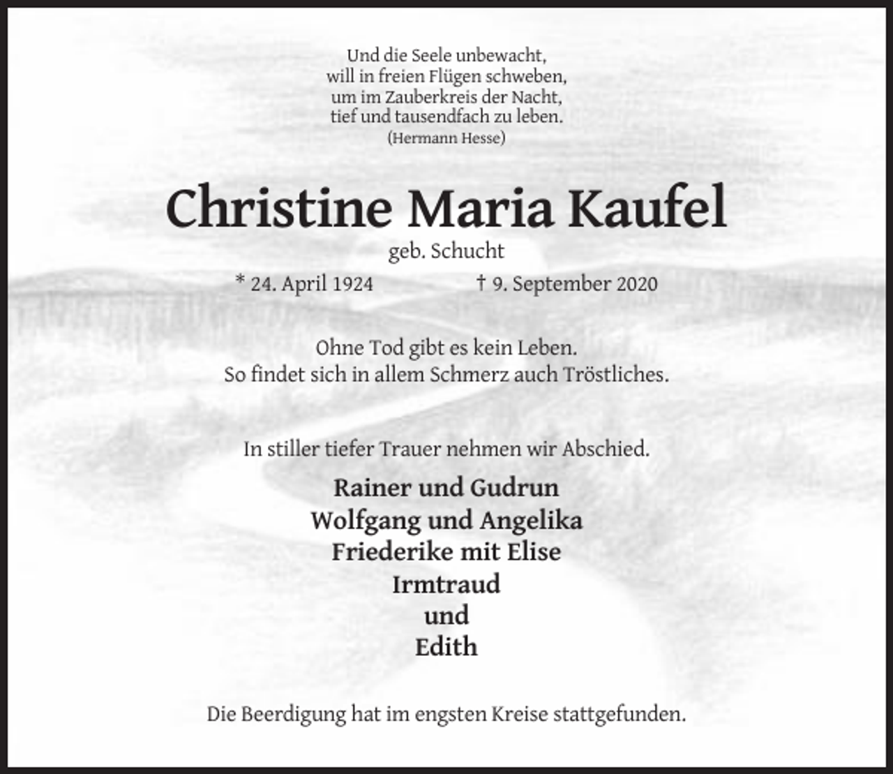 <p>Und die Seele unbewacht,<br />will in freien Flügen schweben,<br />um im Zauberkreis der Nacht,<br />tief und tausendfach zu leben.<br />(Hermann Hesse)</p><p>Christine Maria Kaufel<br />* 24. April 1924</p><p>geb. Schucht<br />† 9. September 2020</p><p>Ohne Tod gibt es kein Leben.<br />So findet sich in allem Schmerz auch Tröstliches.</p><p>In stiller tiefer Trauer nehmen wir Abschied.</p><p>Rainer und Gudrun<br />Wolfgang und Angelika<br />Friederike mit Elise<br />Irmtraud<br />und<br />Edith<br />Die Beerdigung hat im engsten Kreise stattgefunden.</p>