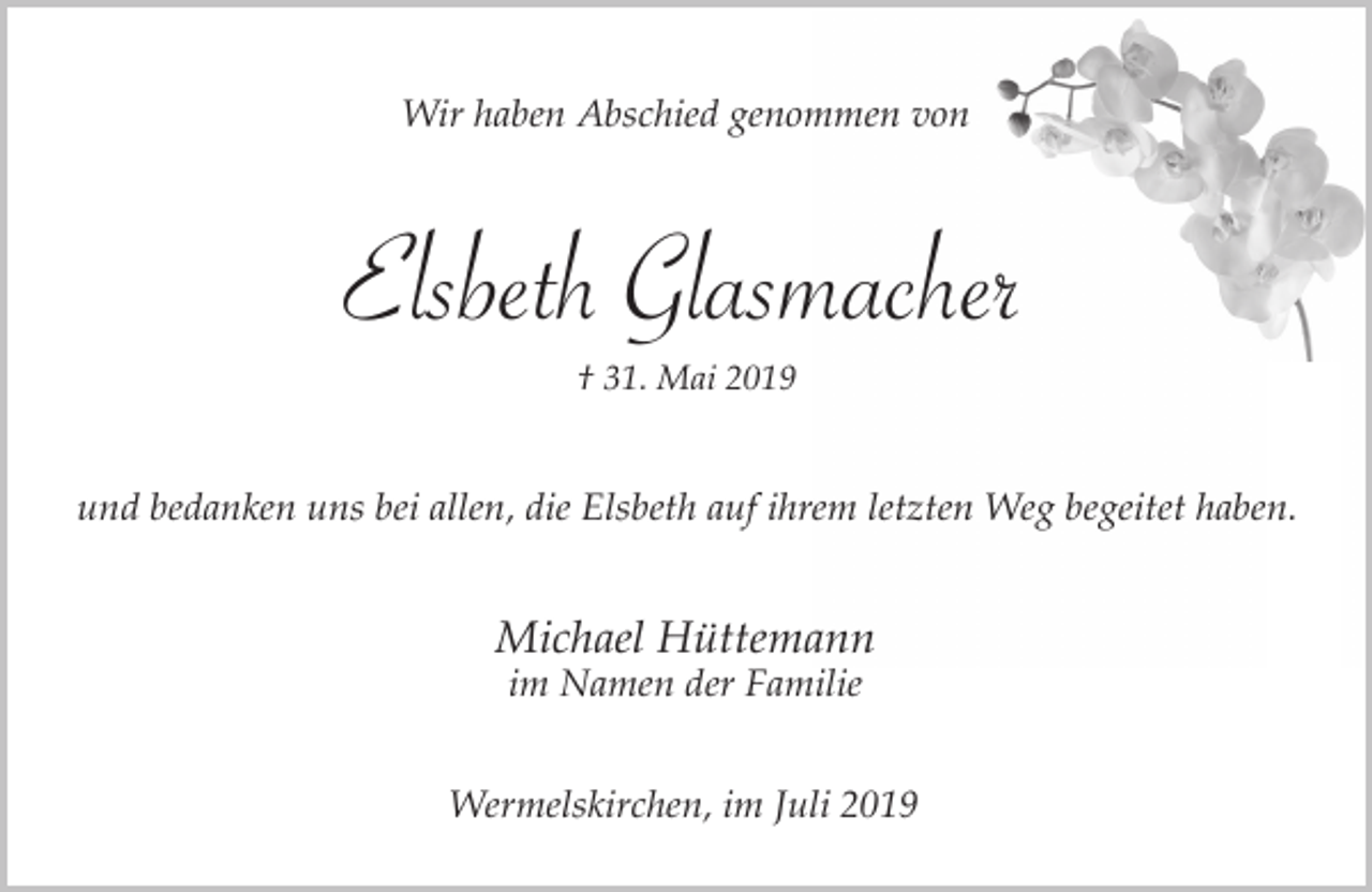 <p>Wir haben Abschied genommen von</p><p>Elsbeth Glasmacher<br />† 31. Mai 2019</p><p>und bedanken uns bei allen, die Elsbeth auf ihrem letzten Weg begeitet haben.</p><p>Michael Hüttemann<br />im Namen der Familie</p><p>Wermelskirchen, im Juli 2019</p>