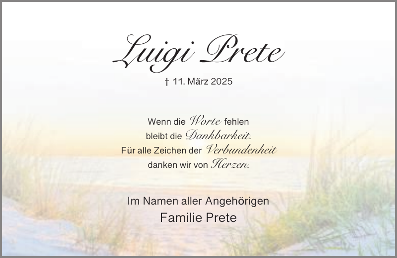 <p>Luigi Prete<br />† 11. März 2025</p><p>Wenn die Worte fehlen</p><p>bleibt die Dankbarkeit.</p><p>Für alle Zeichen der Verbundenheit<br />danken wir von Herzen.</p><p>Im Namen aller Angehörigen</p><p>Familie Prete</p>
