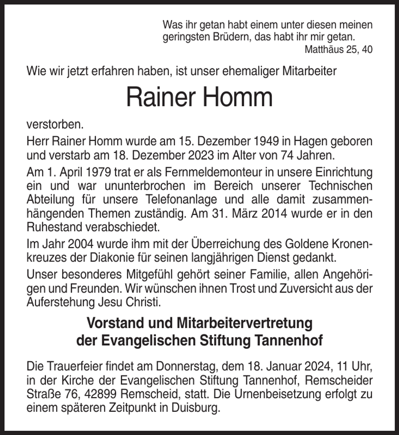 <p>Was ihr getan habt einem unter diesen meinen<br />geringsten Brüdern, das habt ihr mir getan.<br />Matthäus 25, 40</p><p>Wie wir jetzt erfahren haben, ist unser ehemaliger Mitarbeiter</p><p>Rainer Homm<br />verstorben.<br />Herr Rainer Homm wurde am 15. Dezember 1949 in Hagen geboren<br />und verstarb am 18. Dezember 2023 im Alter von 74 Jahren.<br />Am 1. April 1979 trat er als Fernmeldemonteur in unsere Einrichtung<br />ein und war ununterbrochen im Bereich unserer Technischen<br />Abteilung für unsere Telefonanlage und alle damit zusammenhängenden Themen zuständig. Am 31. März 2014 wurde er in den<br />Ruhestand verabschiedet.<br />Im Jahr 2004 wurde ihm mit der Überreichung des Goldene Kronenkreuzes der Diakonie für seinen langjährigen Dienst gedankt.<br />Unser besonderes Mitgefühl gehört seiner Familie, allen Angehörigen und Freunden. Wir wünschen ihnen Trost und Zuversicht aus der<br />Auferstehung Jesu Christi.</p><p>Vorstand und Mitarbeitervertretung<br />der Evangelischen Stiftung Tannenhof<br />Die Trauerfeier findet am Donnerstag, dem 18. Januar 2024, 11 Uhr,<br />in der Kirche der Evangelischen Stiftung Tannenhof, Remscheider<br />Straße 76, 42899 Remscheid, statt. Die Urnenbeisetzung erfolgt zu<br />einem späteren Zeitpunkt in Duisburg.</p>