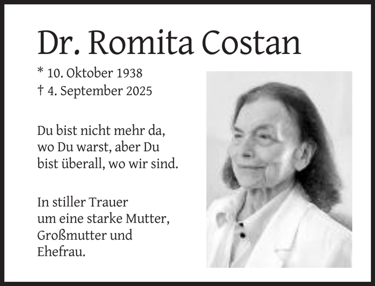 <p>Dr. Romita Costan<br />* 10. Oktober 1938<br />† 4. September 2025<br />Du bist nicht mehr da,<br />wo Du warst, aber Du<br />bist überall, wo wir sind.<br />In stiller Trauer<br />um eine starke Mutter,<br />Großmutter und<br />Ehefrau.</p>
