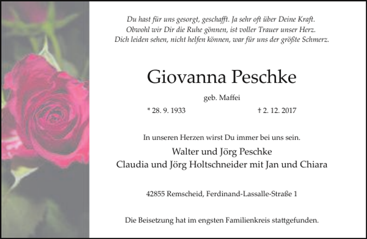 <p>Du hast für uns gesorgt, geschaﬀt. Ja sehr oft über Deine Kraft.<br />Obwohl wir Dir die Ruhe gönnen, ist voller Trauer unser Herz.<br />Dich leiden sehen, nicht helfen können, war für uns der größte Schmerz.</p><p>Giovanna Peschke<br />geb. Maﬀei<br />* 28. 9. 1933</p><p>† 2. 12. 2017</p><p>In unseren Herzen wirst Du immer bei uns sein.</p><p>Walter und Jörg Peschke<br />Claudia und Jörg Holtschneider mit Jan und Chiara<br />42855 Remscheid, Ferdinand­Lassalle­Straße 1<br />Die Beise�ung hat im engsten Familienkreis sta�gefunden.</p>