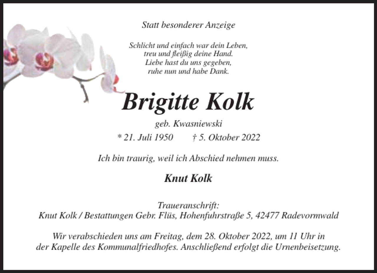 <p>Statt besonderer Anzeige<br />Schlicht und einfach war dein Leben,<br />treu und fleißig deine Hand.<br />Liebe hast du uns gegeben,<br />ruhe nun und habe Dank.</p><p>Brigitte Kolk<br />geb. Kwasniewski<br />* 21. Juli 1950<br />† 5. Oktober 2022<br />Ich bin traurig, weil ich Abschied nehmen muss.</p><p>Knut Kolk<br />Traueranschrift:<br />Knut Kolk / Bestattungen Gebr. Flüs, Hohenfuhrstraße 5, 42477 Radevormwald<br />Wir verabschieden uns am Freitag, dem 28. Oktober 2022, um 11 Uhr in<br />der Kapelle des Kommunalfriedhofes. Anschließend erfolgt die Urnenbeisetzung.</p>