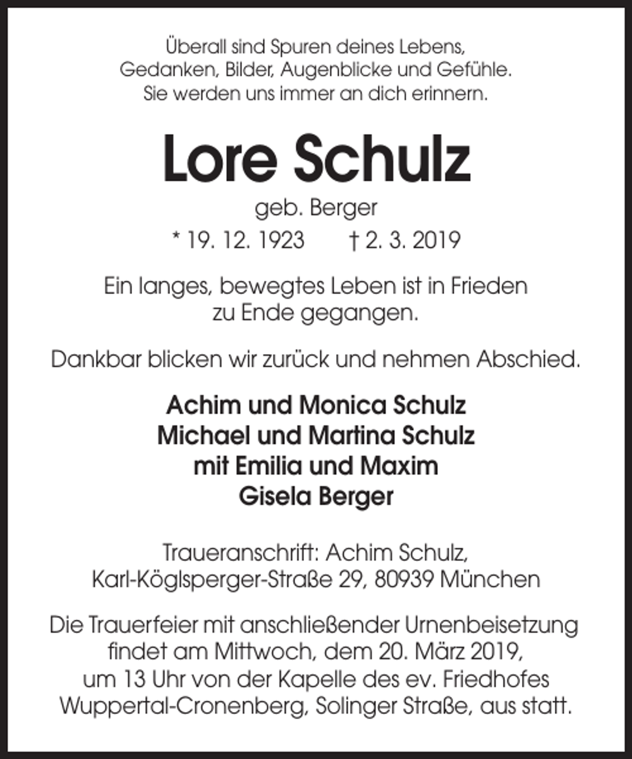 <p>Überall sind Spuren deines Lebens,<br />Gedanken, Bilder, Augenblicke und Gefühle.<br />Sie werden uns immer an dich erinnern.</p><p>Lore Schulz<br />geb. Berger<br />* 19. 12. 1923<br />† 2. 3. 2019<br />Ein langes, bewegtes Leben ist in Frieden<br />zu Ende gegangen.<br />Dankbar blicken wir zurück und nehmen Abschied.</p><p>Achim und Monica Schulz<br />Michael und Martina Schulz<br />mit Emilia und Maxim<br />Gisela Berger<br />Traueranschrift: Achim Schulz,<br />Karl-Köglsperger-Straße 29, 80939 München<br />Die Trauerfeier mit anschließender Urnenbeisetzung<br />findet am Mittwoch, dem 20. März 2019,<br />um 13 Uhr von der Kapelle des ev. Friedhofes<br />Wuppertal-Cronenberg, Solinger Straße, aus statt.</p>