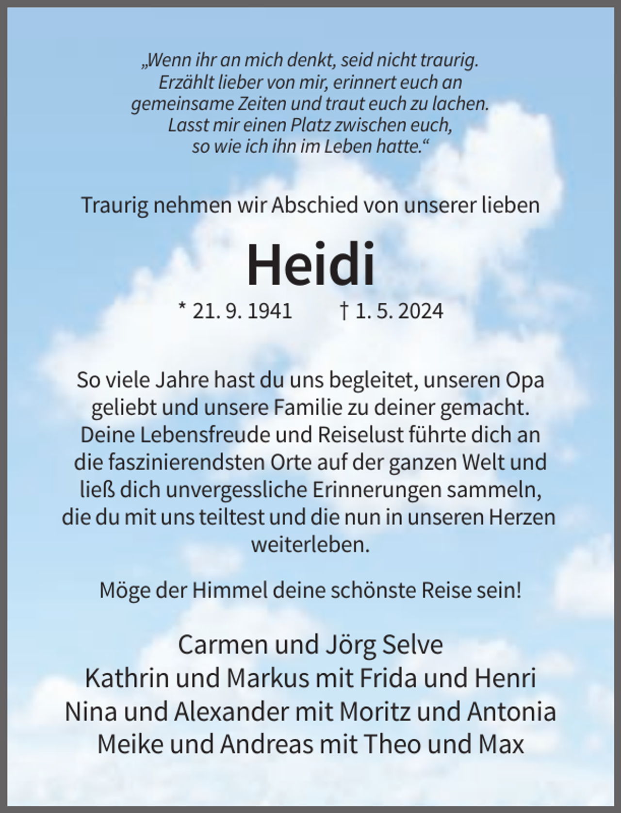 <p>„Wenn ihr an mich denkt, seid nicht traurig.<br />Erzählt lieber von mir, erinnert euch an<br />gemeinsame Zeiten und traut euch zu lachen.<br />Lasst mir einen Platz zwischen euch,<br />so wie ich ihn im Leben hatte.“</p><p>Traurig nehmen wir Abschied von unserer lieben</p><p>Heidi<br />* 21. 9. 1941</p><p>† 1. 5. 2024</p><p>So viele Jahre hast du uns begleitet, unseren Opa<br />geliebt und unsere Familie zu deiner gemacht.<br />Deine Lebensfreude und Reiselust führte dich an<br />die faszinierendsten Orte auf der ganzen Welt und<br />ließ dich unvergessliche Erinnerungen sammeln,<br />die du mit uns teiltest und die nun in unseren Herzen<br />weiterleben.<br />Möge der Himmel deine schönste Reise sein!</p><p>Carmen und Jörg Selve<br />Kathrin und Markus mit Frida und Henri<br />Nina und Alexander mit Moritz und Antonia<br />Meike und Andreas mit Theo und Max</p>