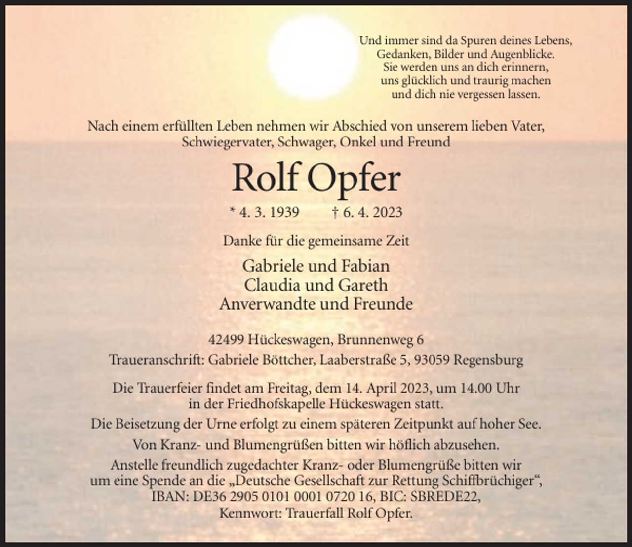 <p>Und immer sind da Spuren deines Lebens,<br />Gedanken, Bilder und Augenblicke.<br />Sie werden uns an dich erinnern,<br />uns glücklich und traurig machen<br />und dich nie vergessen lassen.</p><p>Nach einem erfüllten Leben nehmen wir Abschied von unserem lieben Vater,<br />Schwiegervater, Schwager, Onkel und Freund</p><p>Rolf Opfer<br />* 4. 3. 1939</p><p>† 6. 4. 2023</p><p>Danke für die gemeinsame Zeit</p><p>Gabriele und Fabian<br />Claudia und Gareth<br />Anverwandte und Freunde<br />42499 Hückeswagen, Brunnenweg 6<br />Traueranschrift: Gabriele Böttcher, Laaberstraße 5, 93059 Regensburg<br />Die Trauerfeier findet am Freitag, dem 14. April 2023, um 14.00 Uhr<br />in der Friedhofskapelle Hückeswagen statt.<br />Die Beisetzung der Urne erfolgt zu einem späteren Zeitpunkt auf hoher See.<br />Von Kranz- und Blumengrüßen bitten wir höflich abzusehen.<br />Anstelle freundlich zugedachter Kranz- oder Blumengrüße bitten wir<br />um eine Spende an die „Deutsche Gesellschaft zur Rettung Schiffbrüchiger“,<br />IBAN: DE36 2905 0101 0001 0720 16, BIC: SBREDE22,<br />Kennwort: Trauerfall Rolf Opfer.</p>