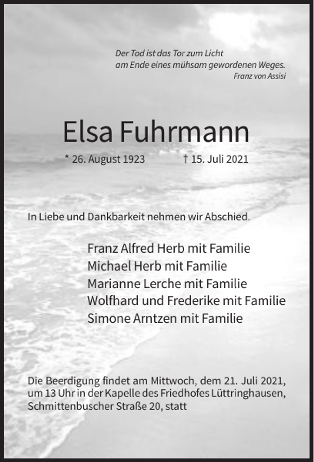 <p>Der Tod ist das Tor zum Licht<br />am Ende eines mühsam gewordenen Weges.<br />Franz von Assisi</p><p>Elsa Fuhrmann<br />* 26. August 1923</p><p>† 15. Juli 2021</p><p>In Liebe und Dankbarkeit nehmen wir Abschied.</p><p>Franz Alfred Herb mit Familie<br />Michael Herb mit Familie<br />Marianne Lerche mit Familie<br />Wolfhard und Frederike mit Familie<br />Simone Arntzen mit Familie</p><p>Die Beerdigung findet am Mittwoch, dem 21. Juli 2021,<br />um 13 Uhr in der Kapelle des Friedhofes Lüttringhausen,<br />Schmittenbuscher Straße 20, statt</p>
