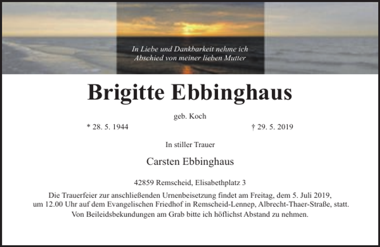 <p>In Liebe und Dankbarkeit nehme ich<br />Abschied von meiner lieben Mutter</p><p>Brigitte Ebbinghaus<br />geb. Koch<br />* 28. 5. 1944</p><p>† 29. 5. 2019<br />In stiller Trauer</p><p>Carsten Ebbinghaus</p><p>42859 Remscheid, Elisabethplatz 3<br />42859 Remscheid, Elisabethplatz 3<br />Die Trauerfeier zur anschließenden Urnenbeisetzung findet am Freitag, dem X. Juni 2019,<br />Die Trauerfeier<br />zurEvangelischen<br />anschließenden<br />Urnenbeisetzung<br />findet am Freitag,<br />dem 5. Juli 2019, statt.<br />um XX.00<br />Uhr auf dem<br />Friedhof<br />in Remscheid-Lennep,<br />Albrecht-Thaer-Straße,<br />um 12.00 Uhr auf dem Evangelischen Friedhof in Remscheid-Lennep, Albrecht-Thaer-Straße, statt.<br />Von Beileidsbekundungen<br />Beileidsbekundungen am<br />ab Grab<br />Von<br />Grab bitte<br />bitte ich<br />ich höflichst<br />höflichst Abstand<br />Abstand zu<br />zu nehmen.<br />nehmen.</p>