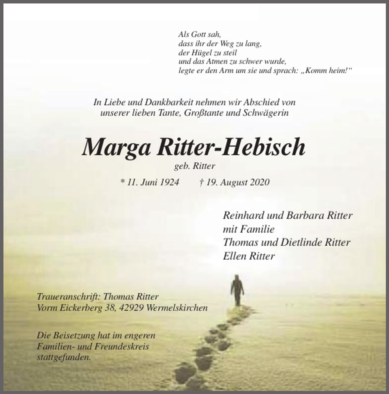 <p>Als Gott sah,<br />dass ihr der Weg zu lang,<br />der Hügel zu steil<br />und das Atmen zu schwer wurde,<br />legte er den Arm um sie und sprach: „Komm heim!“</p><p>In Liebe und Dankbarkeit nehmen wir Abschied von<br />unserer lieben Tante, Großtante und Schwägerin</p><p>Marga Ritter-Hebisch<br />geb. Ritter<br />* 11. Juni 1924</p><p>† 19. August 2020</p><p>Reinhard und Barbara Ritter<br />mit Familie<br />Thomas und Dietlinde Ritter<br />Ellen Ritter</p><p>Traueranschrift: Thomas Ritter<br />Vorm Eickerberg 38, 42929 Wermelskirchen<br />Die Beisetzung hat im engeren<br />Familien- und Freundeskreis<br />stattgefunden.</p>