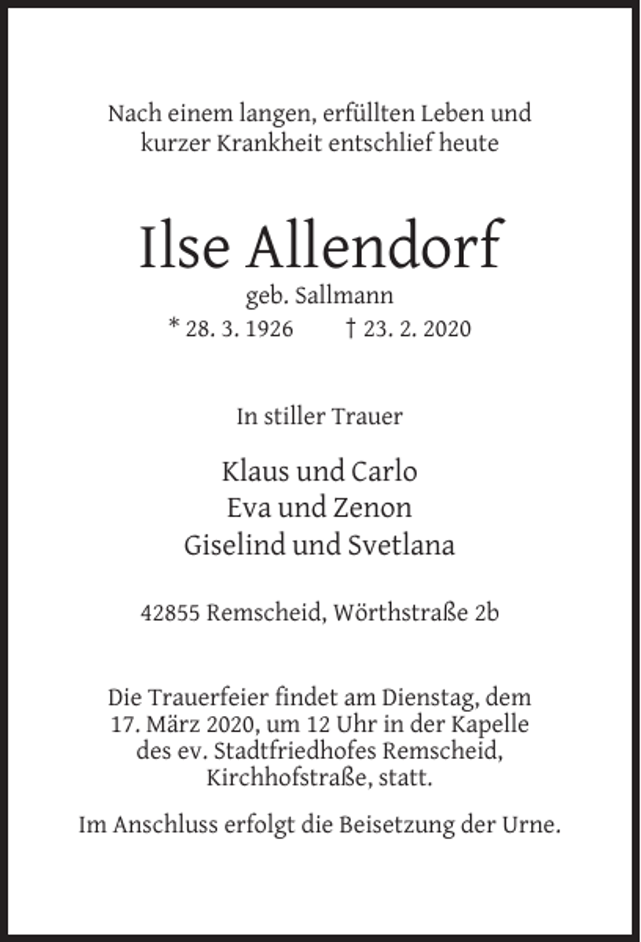 <p>Nach einem langen, erfüllten Leben und<br />kurzer Krankheit entschlief heute</p><p>Ilse Allendorf<br />geb. Sallmann<br />* 28. 3. 1926<br />† 23. 2. 2020</p><p>In stiller Trauer</p><p>Klaus und Carlo<br />Eva und Zenon<br />Giselind und Svetlana<br />42855 Remscheid, Wörthstraße 2b</p><p>Die Trauerfeier findet am Dienstag, dem<br />17. März 2020, um 12 Uhr in der Kapelle<br />des ev. Stadtfriedhofes Remscheid,<br />Kirchhofstraße, statt.<br />Im Anschluss erfolgt die Beisetzung der Urne.</p>