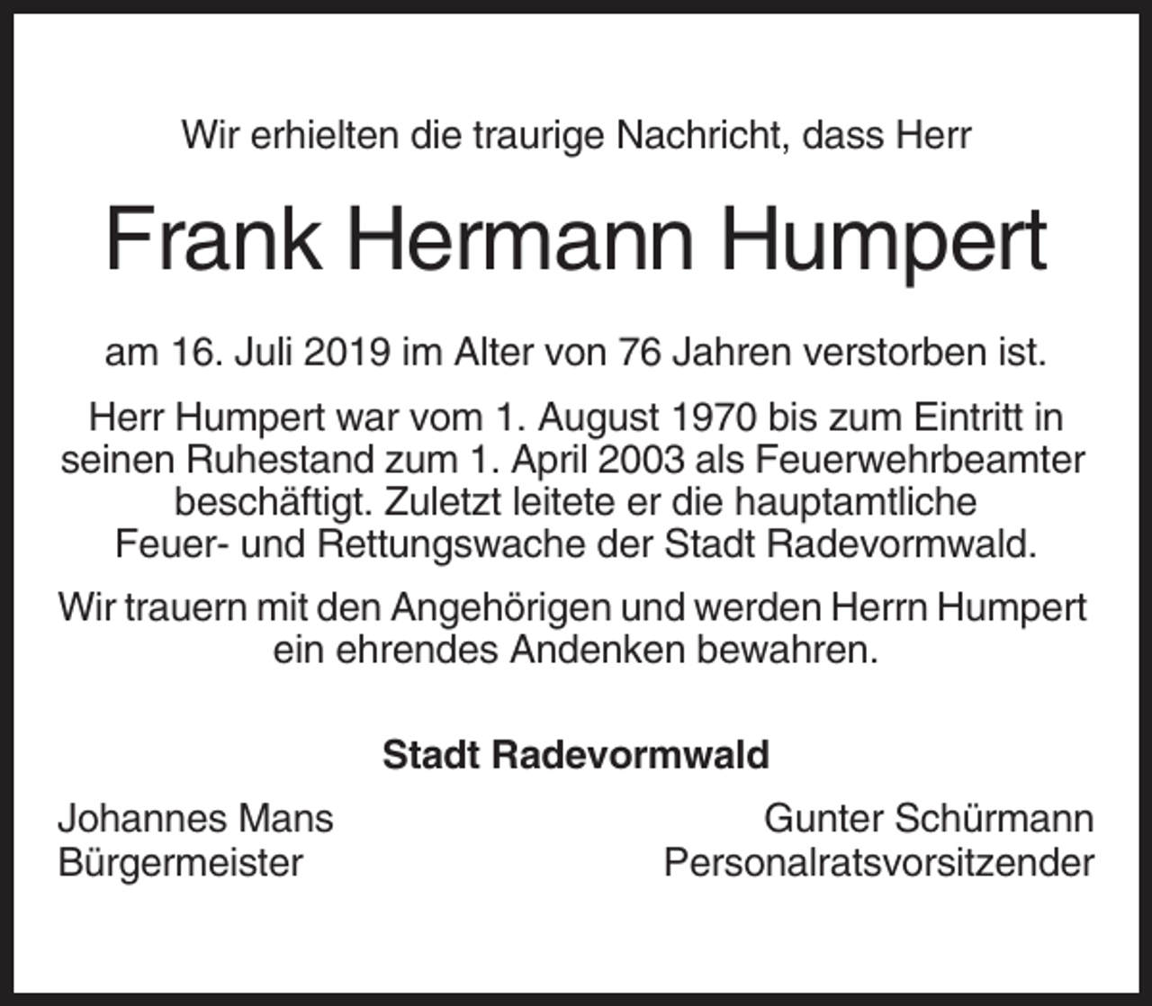 <p>Wir erhielten die traurige Nachricht, dass Herr</p><p>Frank Hermann Humpert<br />am 16. Juli 2019 im Alter von 76 Jahren verstorben ist.<br />Herr Humpert war vom 1. August 1970 bis zum Eintritt in<br />seinen Ruhestand zum 1. April 2003 als Feuerwehrbeamter<br />beschäftigt. Zuletzt leitete er die hauptamtliche<br />Feuer- und Rettungswache der Stadt Radevormwald.<br />Wir trauern mit den Angehörigen und werden Herrn Humpert<br />ein ehrendes Andenken bewahren.<br />Stadt Radevormwald<br />Johannes Mans<br />Bürgermeister</p><p>Gunter Schürmann<br />Personalratsvorsitzender</p>
