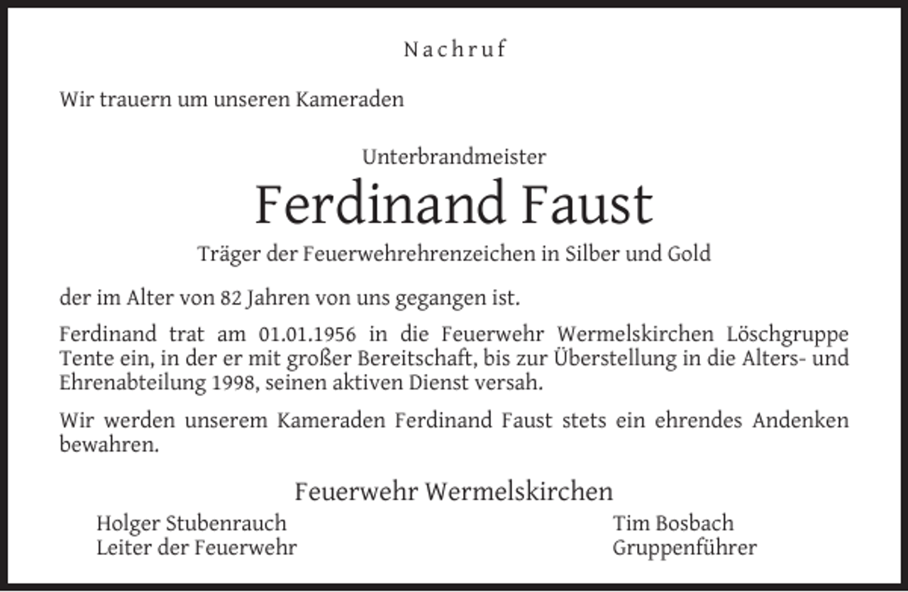 <p>Nachruf<br />Wir trauern um unseren Kameraden<br />Unterbrandmeister</p><p>Ferdinand Faust</p><p>Träger der Feuerwehrehrenzeichen in Silber und Gold<br />der im Alter von 82 Jahren von uns gegangen ist.<br />Ferdinand trat am 01.01.1956 in die Feuerwehr Wermelskirchen Löschgruppe<br />Tente ein, in der er mit großer Bereitschaft, bis zur Überstellung in die Alters- und<br />Ehrenabteilung 1998, seinen aktiven Dienst versah.<br />Wir werden unserem Kameraden Ferdinand Faust stets ein ehrendes Andenken<br />bewahren.</p><p>Feuerwehr Wermelskirchen</p><p>Holger Stubenrauch<br />Leiter der Feuerwehr</p><p>Tim Bosbach<br />Gruppenführer</p>