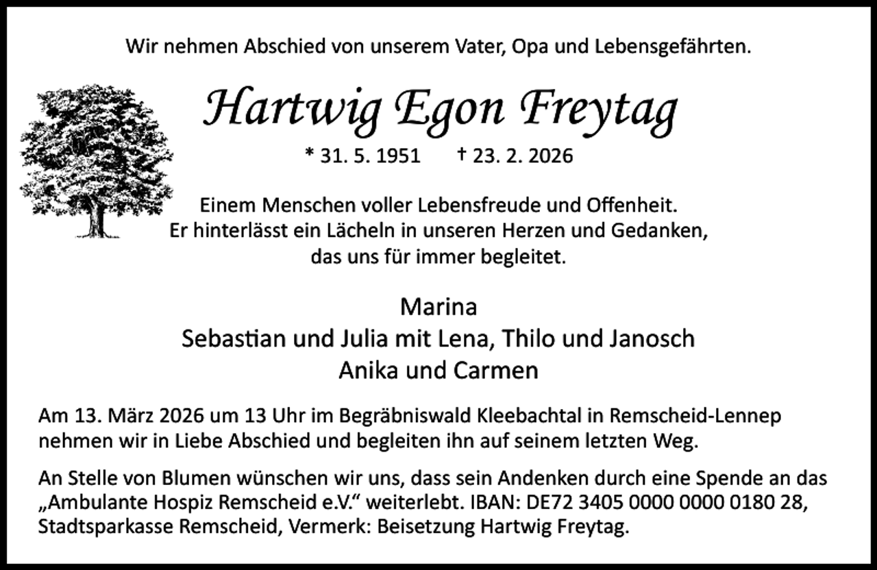 <p>Wir nehmen Abschied von unserem Vater, Opa und Lebensgefährten.</p><p>Hartwig Egon Freytag<br />* 31. 5. 1951</p><p>† 23. 2. 2026</p><p>Einem Menschen voller Lebensfreude und Oﬀenheit.<br />Er hinterlässt ein Lächeln in unseren Herzen und Gedanken,<br />das uns für immer begleitet.</p><p>Marina<br />Sebastian und Julia mit Lena, Thilo und Janosch<br />Anika und Carmen<br />Am 13. März 2026 um 13 Uhr im Begräbniswald Kleebachtal in Remscheid-Lennep<br />nehmen wir in Liebe Abschied und begleiten ihn auf seinem letzten Weg.<br />An Stelle von Blumen wünschen wir uns, dass sein Andenken durch eine Spende an das<br />„Ambulante Hospiz Remscheid e.V.“ weiterlebt. IBAN: DE72 3405 0180 28,<br />Stadtsparkasse Remscheid, Vermerk: Beisetzung Hartwig Freytag.</p>