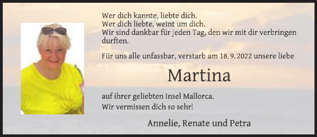 <p>Wer dich kannte, liebte dich.<br />Wer dich liebte, weint um dich.<br />Wir sind dankbar für jeden Tag, den wir mit dir verbringen<br />durften.<br />Für uns alle unfassbar, verstarb am 18. 9. 2022 unsere liebe</p><p>Martina<br />auf ihrer geliebten Insel Mallorca.<br />Wir vermissen dich so sehr!</p><p>Annelie, Renate und Petra</p>