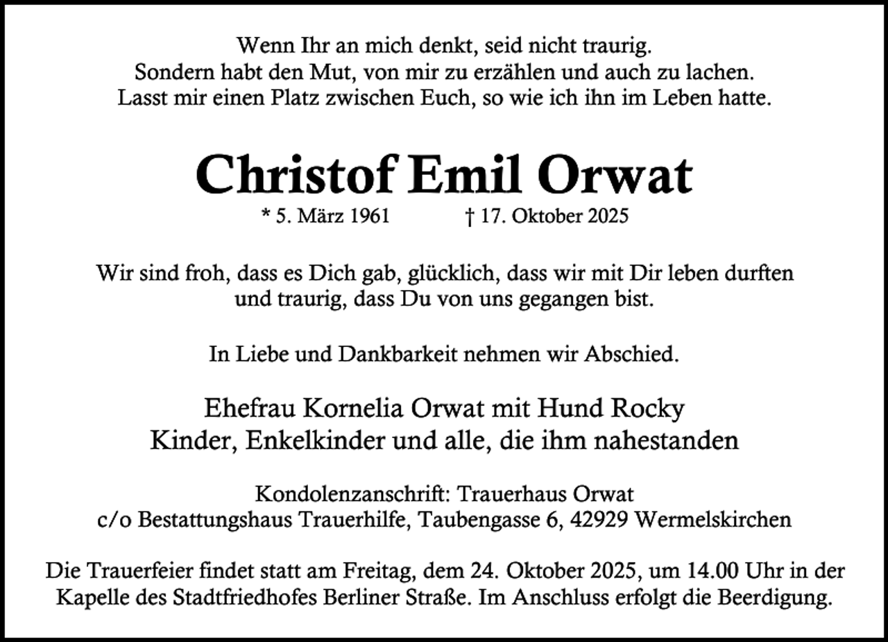 <p>Wenn Ihr an mich denkt, seid nicht traurig.<br />Sondern habt den Mut, von mir zu erzählen und auch zu lachen.<br />Lasst mir einen Platz zwischen Euch, so wie ich ihn im Leben hatte.</p><p>Christof Emil Orwat<br />* 5. März 1961</p><p>† 17. Oktober 2025</p><p>Wir sind froh, dass es Dich gab, glücklich, dass wir mit Dir leben durften<br />und traurig, dass Du von uns gegangen bist.<br />In Liebe und Dankbarkeit nehmen wir Abschied.</p><p>Ehefrau Kornelia Orwat mit Hund Rocky<br />Kinder, Enkelkinder und alle, die ihm nahestanden<br />Kondolenzanschrift: Trauerhaus Orwat<br />c/o Bestattungshaus Trauerhilfe, Taubengasse 6, 42929 Wermelskirchen<br />Die Trauerfeier findet statt am Freitag, dem 24. Oktober 2025, um 14.00 Uhr in der<br />Kapelle des Stadtfriedhofes Berliner Straße. Im Anschluss erfolgt die Beerdigung.</p>
