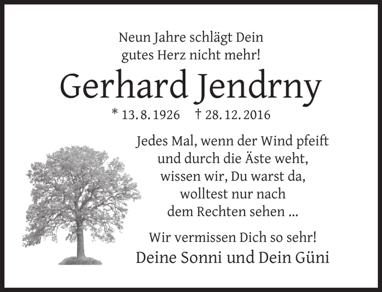 <p>Neun Jahre schlägt Dein<br />gutes Herz nicht mehr!</p><p>Gerhard Jendrny<br />* 13. 8. 1926</p><p>† 28. 12. 2016</p><p>Jedes Mal, wenn der Wind pfeift<br />und durch die Äste weht,<br />wissen wir, Du warst da,<br />wolltest nur nach<br />dem Rechten sehen ...<br />Wir vermissen Dich so sehr!</p><p>Deine Sonni und Dein Güni</p>