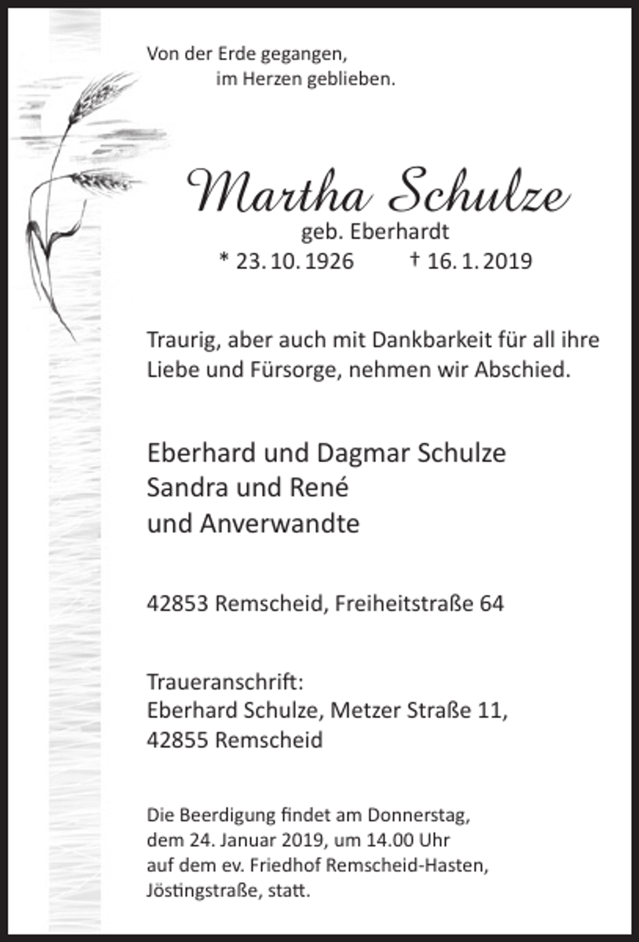 <p>Von der Erde gegangen,<br />im Herzen geblieben.</p><p>Martha Schulze<br />geb. Eberhardt<br />* 23. 10. 1926<br />† 16. 1. 2019</p><p>Traurig, aber auch mit Dankbarkeit für all ihre<br />Liebe und Fürsorge, nehmen wir Abschied.</p><p>Eberhard und Dagmar Schulze<br />Sandra und René<br />und Anverwandte<br />42853 Remscheid, Freiheitstraße 64<br />Traueranschrift:<br />Eberhard Schulze, Metzer Straße 11,<br />42855 Remscheid<br />Die Beerdigung ﬁndet am Donnerstag,<br />dem 24. Januar 2019, um 14.00 Uhr<br />auf dem ev. Friedhof Remscheid-Hasten,<br />Jöstingstraße, statt.</p>