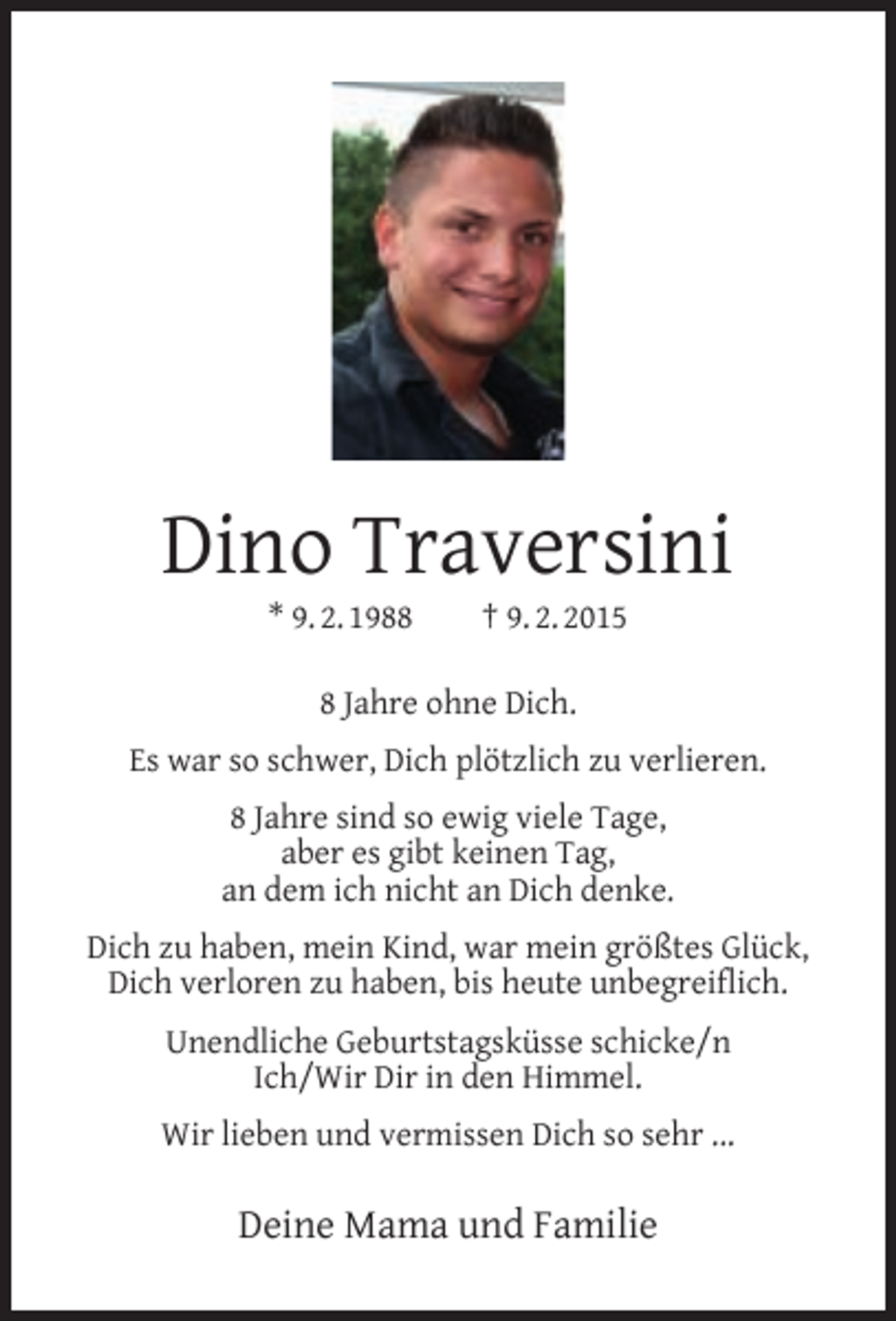 <p>Dino Traversini<br />* 9. 2. 1988</p><p>† 9. 2. 2015</p><p>8 Jahre ohne Dich.<br />Es war so schwer, Dich plötzlich zu verlieren.<br />8 Jahre sind so ewig viele Tage,<br />aber es gibt keinen Tag,<br />an dem ich nicht an Dich denke.<br />Dich zu haben, mein Kind, war mein größtes Glück,<br />Dich verloren zu haben, bis heute unbegreiﬂich.<br />Unendliche Geburtstagsküsse schicke/n<br />Ich/Wir Dir in den Himmel.<br />Wir lieben und vermissen Dich so sehr ...</p><p>Deine Mama und Familie</p>