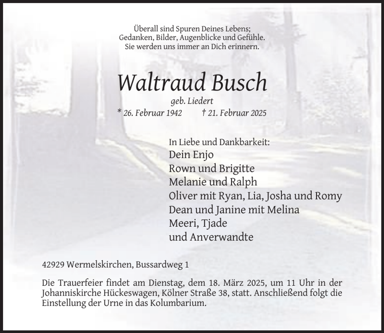 <p>Überall sind Spuren Deines Lebens;<br />Gedanken, Bilder, Augenblicke und Gefühle.<br />Sie werden uns immer an Dich erinnern.</p><p>Waltraud Busch<br />geb. Liedert<br />* 26. Februar 1942<br />† 21. Februar 2025</p><p>In Liebe und Dankbarkeit:</p><p>Dein Enjo<br />Rown und Brigitte<br />Melanie und Ralph<br />Oliver mit Ryan, Lia, Josha und Romy<br />Dean und Janine mit Melina<br />Meeri, Tjade<br />und Anverwandte<br />42929 Wermelskirchen, Bussardweg 1<br />Die Trauerfeier findet am Dienstag, dem 18. März 2025, um 11 Uhr in der<br />Johanniskirche Hückeswagen, Kölner Straße 38, statt. Anschließend folgt die<br />Einstellung der Urne in das Kolumbarium.</p>