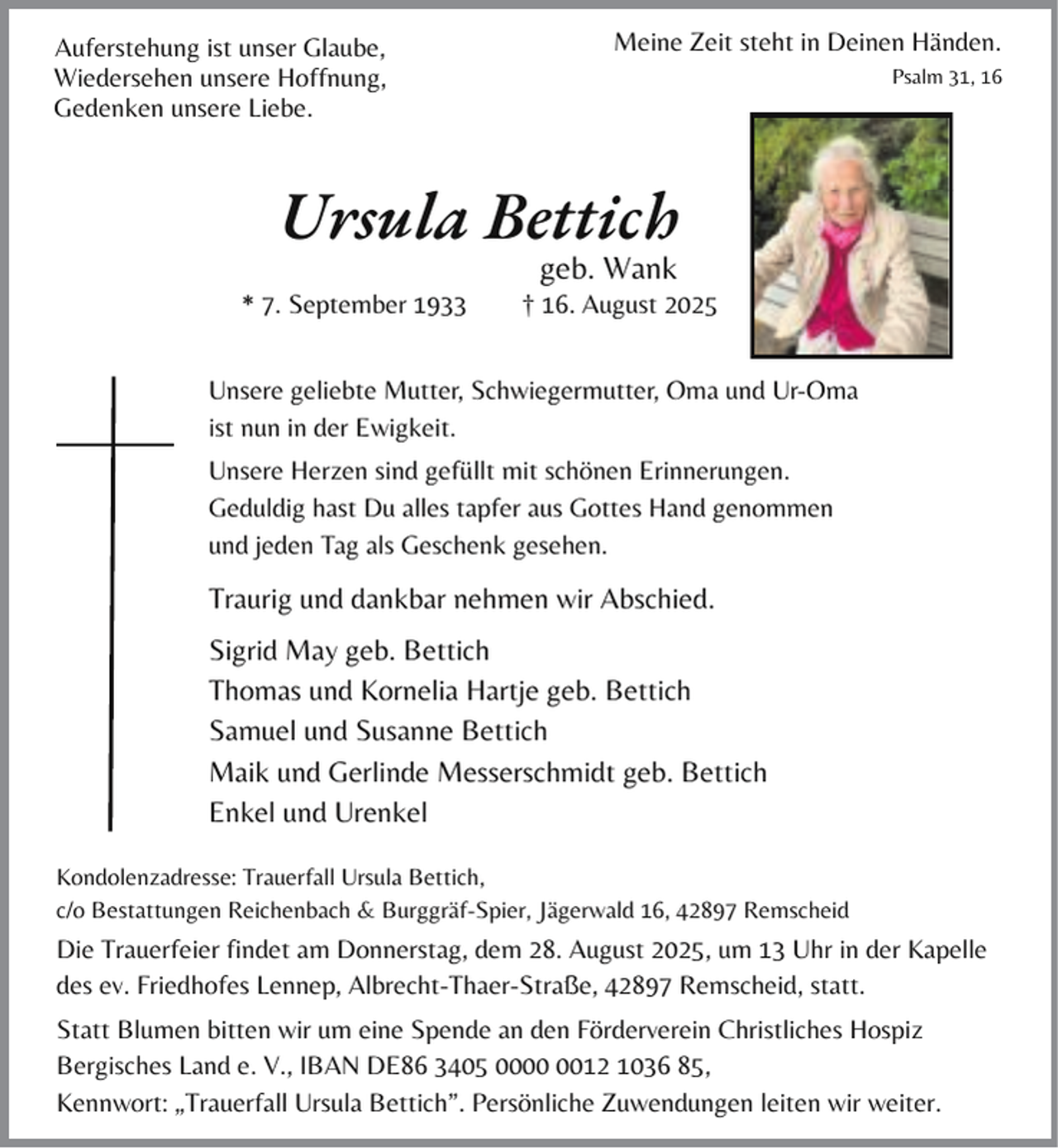 <p>Auferstehung ist unser Glaube,<br />Wiedersehen unsere Hoffnung,<br />Gedenken unsere Liebe.</p><p>Meine Zeit steht in Deinen Händen.<br />Psalm 31, 16</p><p>Ursula Bettich<br />* 7. September 1933</p><p>geb. Wank</p><p>† 16. August 2025</p><p>Unsere geliebte Mutter, Schwiegermutter, Oma und Ur-Oma<br />ist nun in der Ewigkeit.<br />Unsere Herzen sind gefüllt mit schönen Erinnerungen.<br />Geduldig hast Du alles tapfer aus Gottes Hand genommen<br />und jeden Tag als Geschenk gesehen.</p><p>Traurig und dankbar nehmen wir Abschied.<br />Sigrid May geb. Bettich<br />Thomas und Kornelia Hartje geb. Bettich<br />Samuel und Susanne Bettich<br />Maik und Gerlinde Messerschmidt geb. Bettich<br />Enkel und Urenkel<br />o<br />Trauerfall Ursula Bettich,<br />Kondolenzadresse:<br />c/o Bestattungen<br />e<br />Reichenbach &amp; Burggräf-Spier, Jägerwald 16, 42897 Remscheid</p><p>Die Trauerfeier findet am Donnerstag, dem 28. August 2025, um 13 Uhr in der Kapelle<br />des ev. Friedhofes Lennep, Albrecht-Thaer-Straße, 42897 Remscheid, statt.<br />Statt Blumen bitten wir um eine Spende an den Förderverein Christliches Hospiz<br />Bergisches Land e. V., IBAN DE86 3405 0012 1036 85,<br />Kennwort: „Trauerfall Ursula Bettich”. Persönliche Zuwendungen leiten wir weiter.</p>