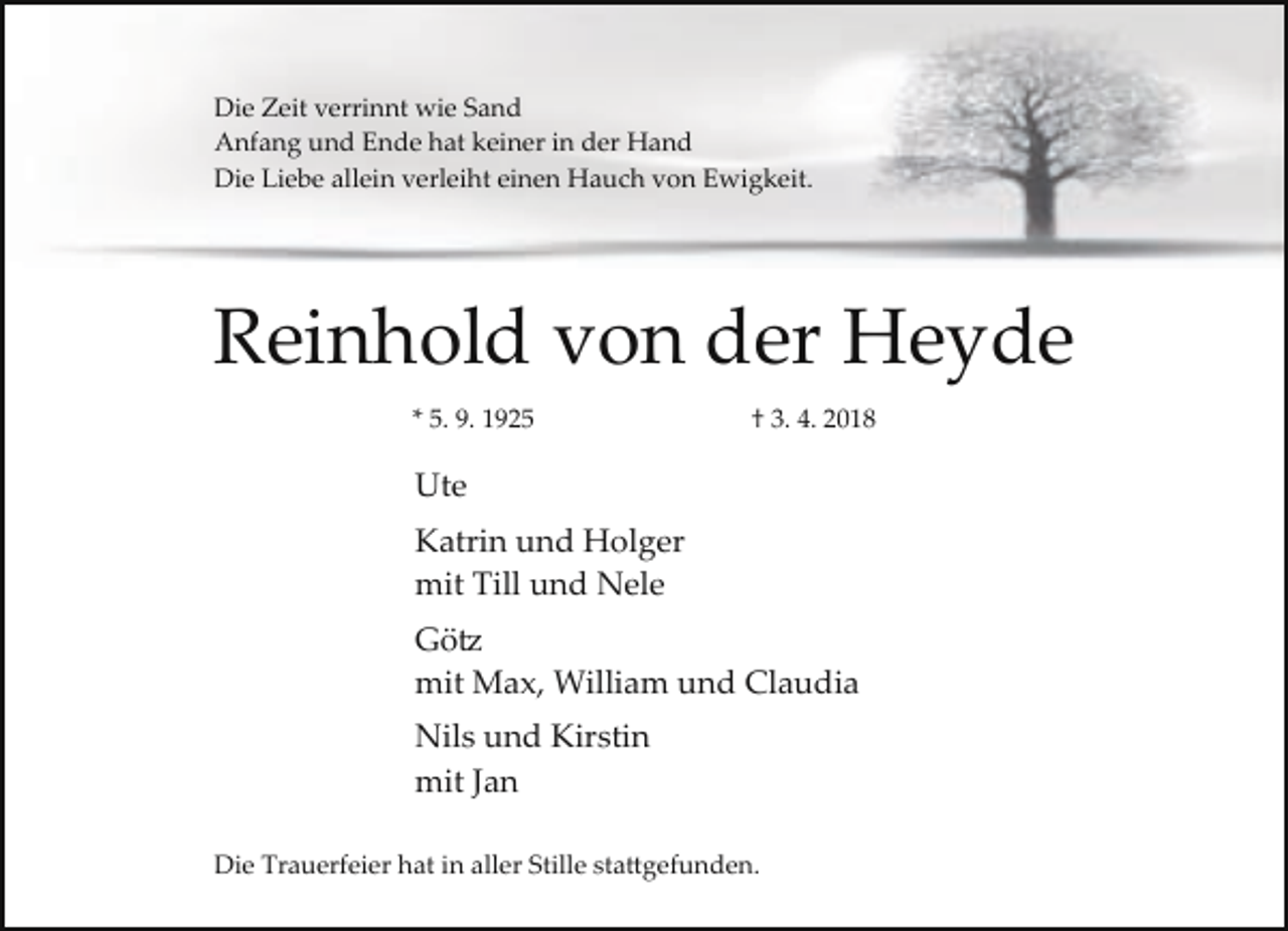 <p>Die Zeit verrinnt wie Sand</p><p>Anfang und Ende hat keiner in der Hand</p><p>Die Liebe allein verleiht einen Hauch von Ewigkeit.</p><p>Reinhold von der Heyde</p><p>* 5. 9. 1925</p><p>† 3. 4. 2018</p><p>Ute</p><p>Katrin und Holger</p><p>mit Till und Nele</p><p>Götz</p><p>mit Max, William und Claudia</p><p>Nils und Kirstin</p><p>mit Jan</p><p>Die Trauerfeier hat in aller Stille stattgefunden.</p>