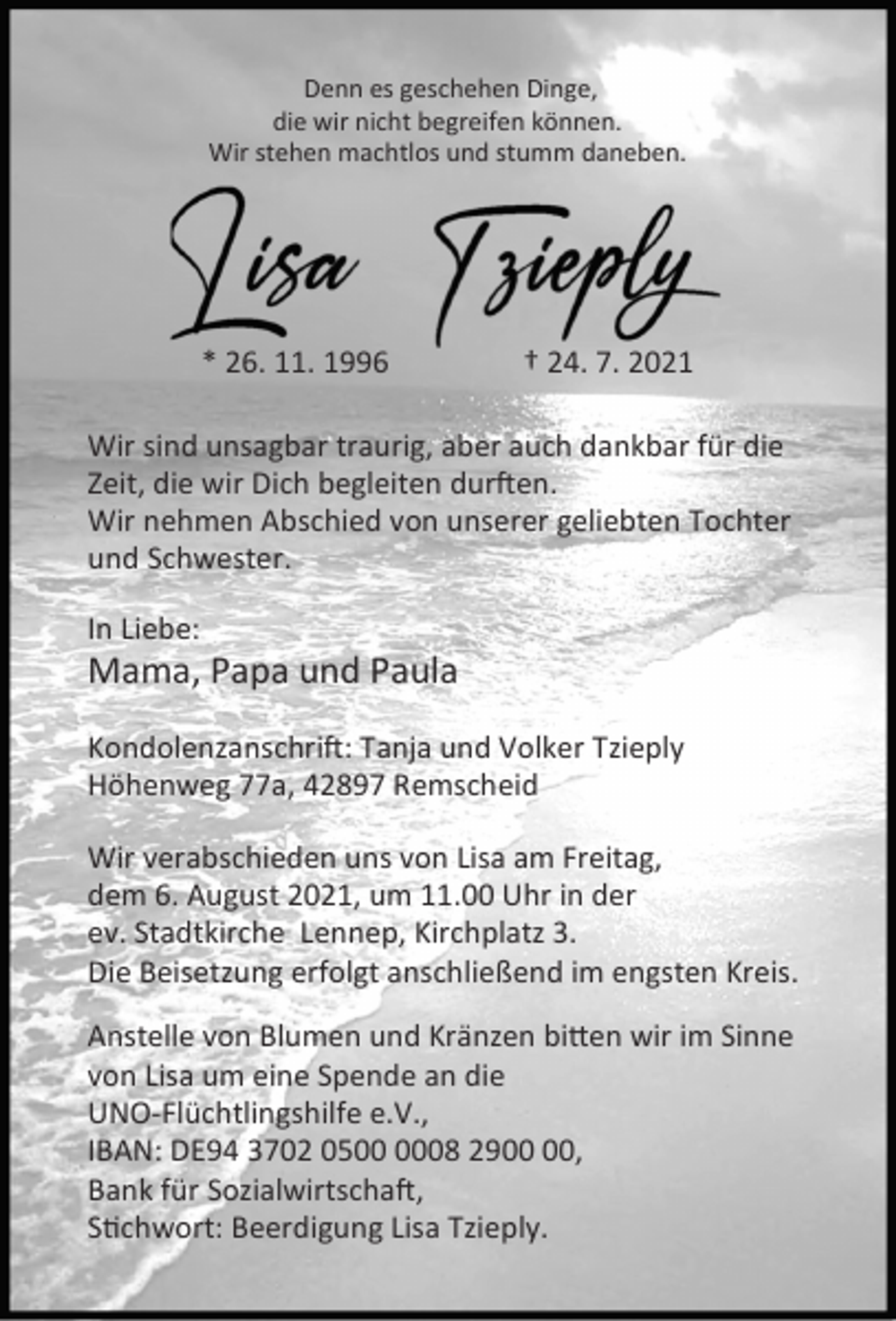 <p>Denn es geschehen Dinge,<br />die wir nicht begreifen können.<br />Wir stehen machtlos und stumm daneben.</p><p>* 26. 11. 1996</p><p>† 24. 7. 2021</p><p>Wir sind unsagbar traurig, aber auch dankbar für die<br />Zeit, die wir Dich begleiten dur en.<br />Wir nehmen Abschied von unserer geliebten Tochter<br />und Schwester.<br />In Liebe:</p><p>Mama, Papa und Paula</p><p>Kondolenzanschri : Tanja und Volker Tzieply<br />Höhenweg 77a, 42897 Remscheid<br />Wir verabschieden uns von Lisa am Freitag,<br />dem 6. August 2021, um 11.00 Uhr in der<br />ev. Stadtkirche Lennep, Kirchplatz 3.<br />Die Beisetzung erfolgt anschließend im engsten Kreis.<br />Anstelle von Blumen und Kränzen bi en wir im Sinne<br />von Lisa um eine Spende an die<br />UNO-Flüchtlingshilfe e.V.,<br />IBAN: DE94 3702 0508 29,<br />Bank für Sozialwirtscha ,<br />S chwort: Beerdigung Lisa Tzieply.</p>