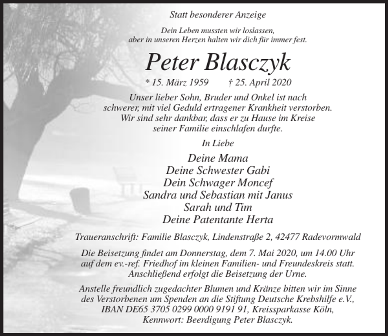 <p>Statt besonderer Anzeige<br />Dein Leben mussten wir loslassen,<br />aber in unseren Herzen halten wir dich für immer fest.</p><p>Peter Blasczyk<br />* 15. März 1959</p><p>† 25. April 2020</p><p>Unser lieber Sohn, Bruder und Onkel ist nach<br />schwerer, mit viel Geduld ertragener Krankheit verstorben.<br />Wir sind sehr dankbar, dass er zu Hause im Kreise<br />seiner Familie einschlafen durfte.<br />In Liebe</p><p>Deine Mama<br />Deine Schwester Gabi<br />Dein Schwager Moncef<br />Sandra und Sebastian mit Janus<br />Sarah und Tim<br />Deine Patentante Herta<br />Traueranschrift: Familie Blasczyk, Lindenstraße 2, 42477 Radevormwald<br />Die Beisetzung findet am Donnerstag, dem 7. Mai 2020, um 14.00 Uhr<br />auf dem ev.-ref. Friedhof im kleinen Familien- und Freundeskreis statt.<br />Anschließend erfolgt die Beisetzung der Urne.<br />Anstelle freundlich zugedachter Blumen und Kränze bitten wir im Sinne<br />des Verstorbenen um Spenden an die Stiftung Deutsche Krebshilfe e.V.,<br />IBAN DE65 3705 0299 0000 91, Kreissparkasse Köln,<br />Kennwort: Beerdigung Peter Blasczyk.</p>