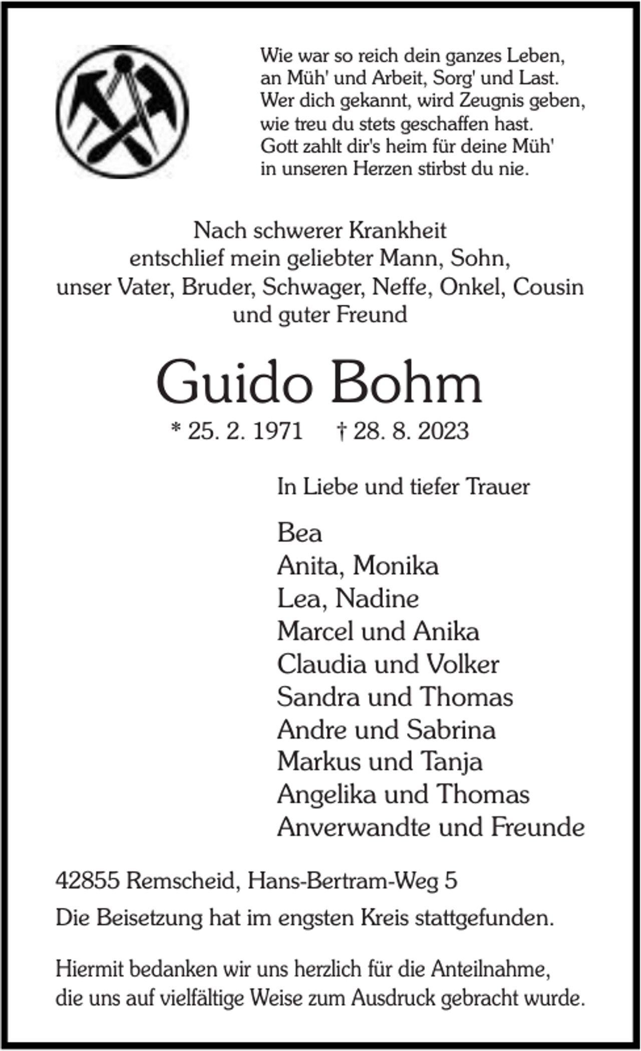 <p>Wie war so reich dein ganzes Leben,<br />an Müh' und Arbeit, Sorg' und Last.<br />Wer dich gekannt, wird Zeugnis geben,<br />wie treu du stets geschaffen hast.<br />Gott zahlt dir's heim für deine Müh'<br />in unseren Herzen stirbst du nie.</p><p>Nach schwerer Krankheit<br />entschlief mein geliebter Mann, Sohn,<br />unser Vater, Bruder, Schwager, Neffe, Onkel, Cousin<br />und guter Freund</p><p>Guido Bohm<br />* 25. 2. 1971</p><p>† 28. 8. 2023</p><p>In Liebe und tiefer Trauer</p><p>Bea<br />Anita, Monika<br />Lea, Nadine<br />Marcel und Anika<br />Claudia und Volker<br />Sandra und Thomas<br />Andre und Sabrina<br />Markus und Tanja<br />Angelika und Thomas<br />Anverwandte und Freunde<br />42855 Remscheid, Hans-Bertram-Weg 5<br />Die Beisetzung hat im engsten Kreis stattgefunden.<br />Hiermit bedanken wir uns herzlich für die Anteilnahme,<br />die uns auf vielfältige Weise zum Ausdruck gebracht wurde.</p>