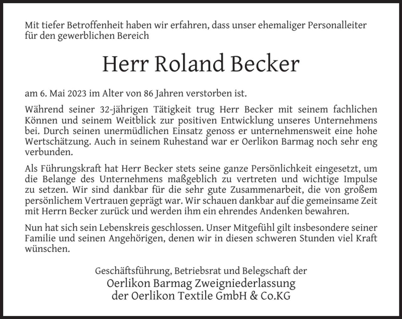 <p>Mit tiefer Betroffenheit haben wir erfahren, dass unser ehemaliger Personalleiter<br />für den gewerblichen Bereich</p><p>Herr Roland Becker<br />am 6. Mai 2023 im Alter von 86 Jahren verstorben ist.<br />Während seiner 32-jährigen Tätigkeit trug Herr Becker mit seinem fachlichen<br />Können und seinem Weitblick zur positiven Entwicklung unseres Unternehmens<br />bei. Durch seinen unermüdlichen Einsatz genoss er unternehmensweit eine hohe<br />Wertschätzung. Auch in seinem Ruhestand war er Oerlikon Barmag noch sehr eng<br />verbunden.<br />Als Führungskraft hat Herr Becker stets seine ganze Persönlichkeit eingesetzt, um<br />die Belange des Unternehmens maßgeblich zu vertreten und wichtige Impulse<br />zu setzen. Wir sind dankbar für die sehr gute Zusammenarbeit, die von großem<br />persönlichem Vertrauen geprägt war. Wir schauen dankbar auf die gemeinsame Zeit<br />mit Herrn Becker zurück und werden ihm ein ehrendes Andenken bewahren.<br />Nun hat sich sein Lebenskreis geschlossen. Unser Mitgefühl gilt insbesondere seiner<br />Familie und seinen Angehörigen, denen wir in diesen schweren Stunden viel Kraft<br />wünschen.<br />Geschäftsführung, Betriebsrat und Belegschaft der</p><p>Oerlikon Barmag Zweigniederlassung<br />der Oerlikon Textile GmbH &amp; Co.KG</p>