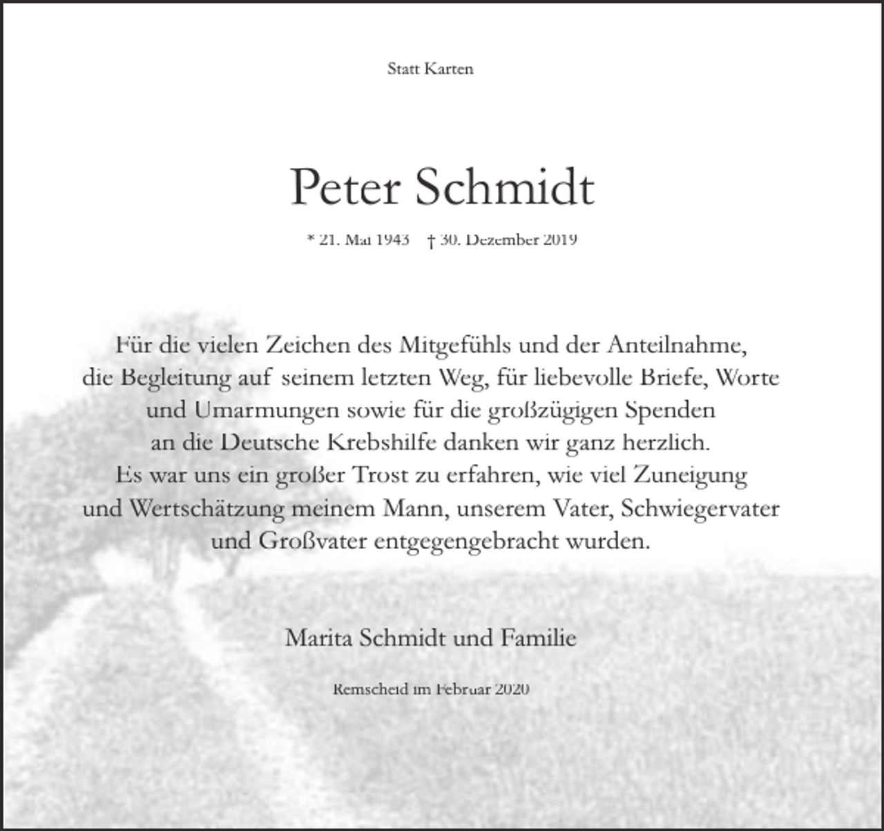 <p>Statt Karten</p><p>Peter Schmidt<br />* 21. Mai 1943</p><p>† 30. Dezember 2019</p><p>Für die vielen Zeichen des Mitgefühls und der Anteilnahme,<br />die Begleitung auf seinem letzten Weg, für liebevolle Briefe, Worte<br />und Umarmungen sowie für die großzügigen Spenden<br />an die Deutsche Krebshilfe danken wir ganz herzlich.<br />Es war uns ein großer Trost zu erfahren, wie viel Zuneigung<br />und Wertschätzung meinem Mann, unserem Vater, Schwiegervater<br />und Großvater entgegengebracht wurden.<br />Marita Schmidt und Familie<br />Remscheid im Februar 2020</p>