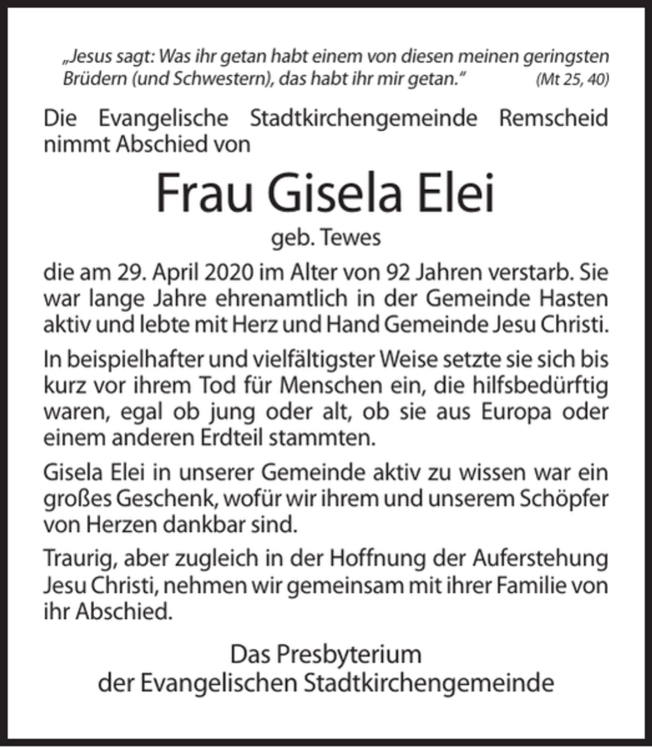 <p>„Jesus sagt: Was ihr getan habt einem von diesen meinen geringsten<br />Brüdern (und Schwestern), das habt ihr mir getan.“<br />(Mt 25, 40)</p><p>Die Evangelische Stadtkirchengemeinde Remscheid<br />nimmt Abschied von</p><p>Frau Gisela Elei<br />geb. Tewes<br />die am 29. April 2020 im Alter von 92 Jahren verstarb. Sie<br />war lange Jahre ehrenamtlich in der Gemeinde Hasten<br />aktiv und lebte mit Herz und Hand Gemeinde Jesu Christi.<br />In beispielhafter und vielfältigster Weise setzte sie sich bis<br />kurz vor ihrem Tod für Menschen ein, die hilfsbedürftig<br />waren, egal ob jung oder alt, ob sie aus Europa oder<br />einem anderen Erdteil stammten.<br />Gisela Elei in unserer Gemeinde aktiv zu wissen war ein<br />großes Geschenk, wofür wir ihrem und unserem Schöpfer<br />von Herzen dankbar sind.<br />Traurig, aber zugleich in der Hoffnung der Auferstehung<br />Jesu Christi, nehmen wir gemeinsam mit ihrer Familie von<br />ihr Abschied.</p><p>Das Presbyterium<br />der Evangelischen Stadtkirchengemeinde</p>