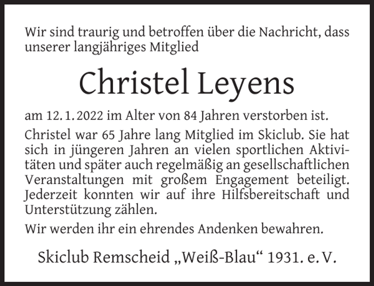 <p>Wir sind traurig und betroffen über die Nachricht, dass<br />unserer langjähriges Mitglied</p><p>Christel Leyens<br />am 12. 1. 2022 im Alter von 84 Jahren verstorben ist.<br />Christel war 65 Jahre lang Mitglied im Skiclub. Sie hat<br />sich in jüngeren Jahren an vielen sportlichen Aktivitäten und später auch regelmäßig an gesellschaftlichen<br />Veranstaltungen mit großem Engagement beteiligt.<br />Jederzeit konnten wir auf ihre Hilfsbereitschaft und<br />Unterstützung zählen.<br />Wir werden ihr ein ehrendes Andenken bewahren.</p><p>Skiclub Remscheid „Weiß-Blau“ 1931. e. V.</p>