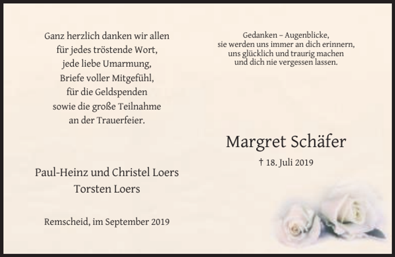 <p>Ganz herzlich danken wir allen<br />für jedes tröstende Wort,<br />jede liebe Umarmung,<br />Briefe voller Mitgefühl,<br />für die Geldspenden<br />sowie die große Teilnahme<br />an der Trauerfeier.</p><p>Gedanken – Augenblicke,<br />sie werden uns immer an dich erinnern,<br />uns glücklich und traurig machen<br />und dich nie vergessen lassen.</p><p>Margret Schäfer<br />† 18. Juli 2019</p><p>Paul-Heinz und Christel Loers<br />Torsten Loers<br />Remscheid, im September 2019</p>